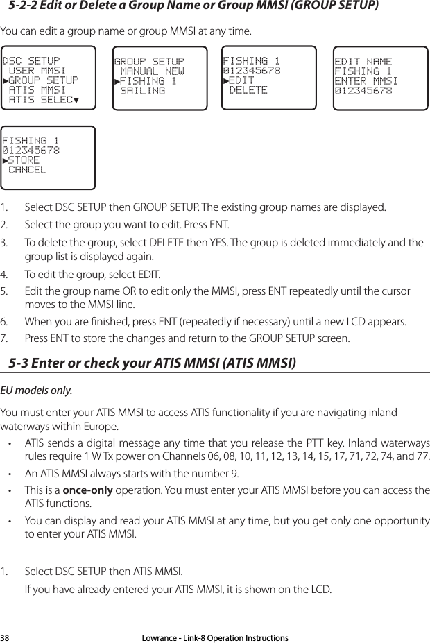 5-2-2 Edit or Delete a Group Name or Group MMSI (GROUP SETUP)You can edit a group name or group MMSI at any time. DSC SETUP USER MMSI►GROUP SETUP ATIS MMSI ATIS SELEC▼GROUP SETUP MANUAL NEW►FISHING 1 SAILING FISHING 1012345678►EDIT DELETEEDIT NAMEFISHING 1ENTER MMSI012345678FISHING 1012345678►STORE CANCEL 1.  Select DSC SETUP then GROUP SETUP. The existing group names are displayed. 2.  Select the group you want to edit. Press ENT.3.  To delete the group, select DELETE then YES. The group is deleted immediately and the group list is displayed again.4.  To edit the group, select EDIT.5.  Edit the group name OR to edit only the MMSI, press ENT repeatedly until the cursor moves to the MMSI line.6.  When you are ﬁnished, press ENT (repeatedly if necessary) until a new LCD appears. 7.  Press ENT to store the changes and return to the GROUP SETUP screen.5-3 Enter or check your ATIS MMSI (ATIS MMSI)EU models only. You must enter your ATIS MMSI to access ATIS functionality if you are navigating inland waterways within Europe. • ATIS sends a digital message any time that you release the PTT key. Inland waterways rules require 1 W Tx power on Channels 06, 08, 10, 11, 12, 13, 14, 15, 17, 71, 72, 74, and 77. • An ATIS MMSI always starts with the number 9.• This is a once-only operation. You must enter your ATIS MMSI before you can access the ATIS functions.• You can display and read your ATIS MMSI at any time, but you get only one opportunity to enter your ATIS MMSI.1.  Select DSC SETUP then ATIS MMSI.If you have already entered your ATIS MMSI, it is shown on the LCD. Lowrance - Link-8 Operation Instructions38