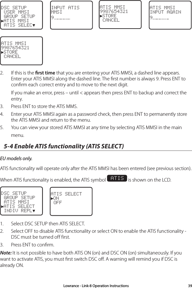 DSC SETUP USER MMSI GROUP SETUP►ATIS MMSI ATIS SELEC▼INPUT ATISMMSI9 ATIS MMSI9987654321►STORE CANCELATIS MMSIINPUT AGAIN9 ATIS MMSI9987654321►STORE CANCEL2.  If this is the rst time that you are entering your ATIS MMSI, a dashed line appears.  Enter your ATIS MMSI along the dashed line. The ﬁrst number is always 9. Press ENT to conﬁrm each correct entry and to move to the next digit. If you make an error, press – until &lt; appears then press ENT to backup and correct the entry.3.  Press ENT to store the ATIS MMS. 4.  Enter your ATIS MMSI again as a password check, then press ENT to permanently store the ATIS MMSI and return to the menu.5.  You can view your stored ATIS MMSI at any time by selecting ATIS MMSI in the main menu.5-4 Enable ATIS functionality (ATIS SELECT)EU models only. ATIS functionality will operate only after the ATIS MMSI has been entered (see previous section). When ATIS functionality is enabled, the ATIS symbol  ATIS is shown on the LCD.DSC SETUP GROUP SETUP ATIS MMSI►ATIS SELECT INDIV REPL▼ATIS SELECT►ON OFF1.  Select DSC SETUP then ATIS SELECT. 2.  Select OFF to disable ATIS functionality or select ON to enable the ATIS functionality - DSC must be turned off first.3.  Press ENT to conﬁrm.Note: It is not possible to have both ATIS ON (on) and DSC ON (on) simultaneously. If you want to activate ATIS, you must ﬁrst switch DSC oﬀ. A warning will remind you if DSC is already ON.Lowrance - Link-8 Operation Instructions 39