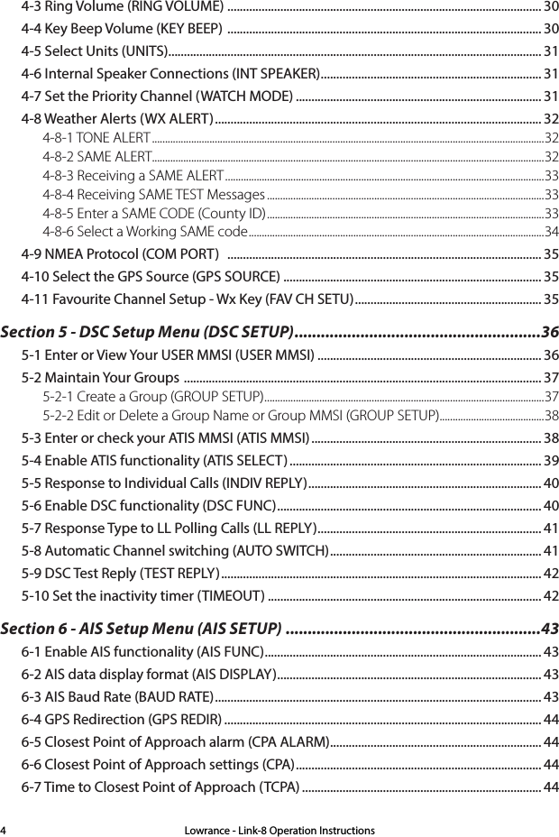 Lowrance - Link-8 Operation Instructions44-3 Ring Volume (RING VOLUME)  ..................................................................................................... 304-4 Key Beep Volume (KEY BEEP)  ..................................................................................................... 304-5 Select Units (UNITS) ........................................................................................................................ 314-6 Internal Speaker Connections (INT SPEAKER) ....................................................................... 314-7 Set the Priority Channel (WATCH MODE) ............................................................................... 314-8 Weather Alerts (WX ALERT) ......................................................................................................... 324-8-1 TONE ALERT ......................................................................................................................................................324-8-2 SAME ALERT......................................................................................................................................................324-8-3 Receiving a SAME ALERT ..........................................................................................................................334-8-4 Receiving SAME TEST Messages ..........................................................................................................334-8-5 Enter a SAME CODE (County ID) .......................................................................................................... 334-8-6 Select a Working SAME code ................................................................................................................. 344-9 NMEA Protocol (COM PORT)   ..................................................................................................... 354-10 Select the GPS Source (GPS SOURCE) ................................................................................... 354-11 Favourite Channel Setup - Wx Key (FAV CH SETU) ............................................................ 35Section 5 - DSC Setup Menu (DSC SETUP) ........................................................365-1 Enter or View Your USER MMSI (USER MMSI) ........................................................................ 365-2 Maintain Your Groups  ................................................................................................................... 375-2-1 Create a Group (GROUP SETUP) ...........................................................................................................375-2-2 Edit or Delete a Group Name or Group MMSI (GROUP SETUP)........................................385-3 Enter or check your ATIS MMSI (ATIS MMSI) .......................................................................... 385-4 Enable ATIS functionality (ATIS SELECT) ................................................................................. 395-5 Response to Individual Calls (INDIV REPLY) ........................................................................... 405-6 Enable DSC functionality (DSC FUNC) ..................................................................................... 405-7 Response Type to LL Polling Calls (LL REPLY) ........................................................................ 415-8 Automatic Channel switching (AUTO SWITCH) .................................................................... 415-9 DSC Test Reply (TEST REPLY) ....................................................................................................... 425-10 Set the inactivity timer (TIMEOUT) ........................................................................................ 42Section 6 - AIS Setup Menu (AIS SETUP) ..........................................................436-1 Enable AIS functionality (AIS FUNC) ......................................................................................... 436-2 AIS data display format (AIS DISPLAY) ..................................................................................... 436-3 AIS Baud Rate (BAUD RATE) ......................................................................................................... 436-4 GPS Redirection (GPS REDIR) ...................................................................................................... 446-5 Closest Point of Approach alarm (CPA ALARM) .................................................................... 446-6 Closest Point of Approach settings (CPA) ............................................................................... 446-7 Time to Closest Point of Approach (TCPA) ............................................................................. 44