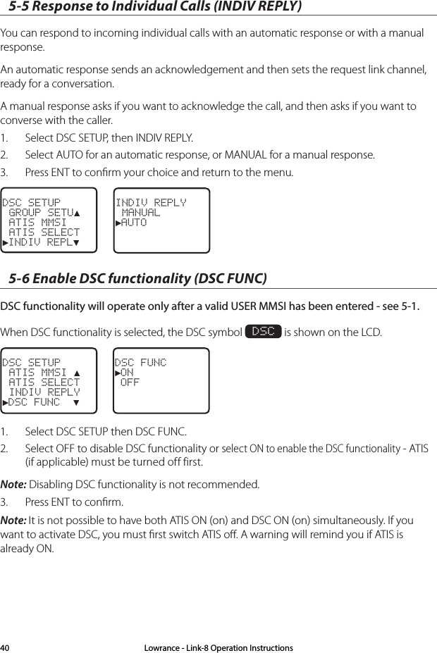 5-5 Response to Individual Calls (INDIV REPLY)You can respond to incoming individual calls with an automatic response or with a manual response.An automatic response sends an acknowledgement and then sets the request link channel, ready for a conversation.A manual response asks if you want to acknowledge the call, and then asks if you want to converse with the caller.1.  Select DSC SETUP, then INDIV REPLY.2.  Select AUTO for an automatic response, or MANUAL for a manual response.3.  Press ENT to conﬁrm your choice and return to the menu.DSC SETUP GROUP SETU▲ ATIS MMSI ATIS SELECT►INDIV REPL▼INDIV REPLY MANUAL►AUTO5-6 Enable DSC functionality (DSC FUNC)DSC functionality will operate only after a valid USER MMSI has been entered - see 5-1.When DSC functionality is selected, the DSC symbol  DSC is shown on the LCD.DSC SETUP ATIS MMSI ▲ ATIS SELECT INDIV REPLY►DSC FUNC  ▼DSC FUNC►ON OFF1.  Select DSC SETUP then DSC FUNC. 2.  Select OFF to disable DSC functionality or select ON to enable the DSC functionality - ATIS (if applicable) must be turned off first. Note: Disabling DSC functionality is not recommended.3.  Press ENT to conﬁrm.Note: It is not possible to have both ATIS ON (on) and DSC ON (on) simultaneously. If you want to activate DSC, you must ﬁrst switch ATIS oﬀ. A warning will remind you if ATIS is already ON.Lowrance - Link-8 Operation Instructions40