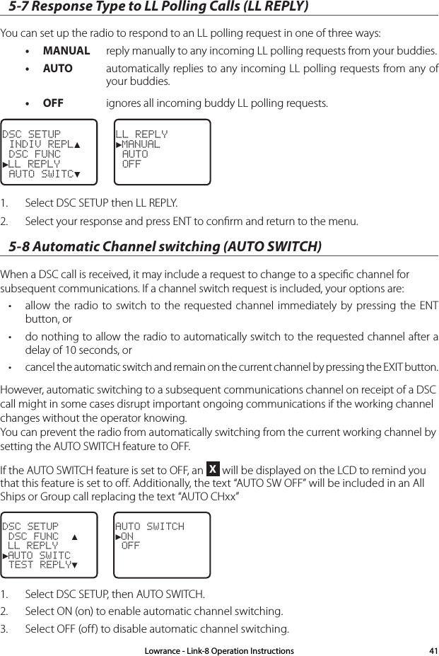 5-7 Response Type to LL Polling Calls (LL REPLY)You can set up the radio to respond to an LL polling request in one of three ways: • MANUAL  reply manually to any incoming LL polling requests from your buddies. • AUTO  automatically replies to any incoming LL polling requests from any of your buddies. • OFF  ignores all incoming buddy LL polling requests. DSC SETUP INDIV REPL▲ DSC FUNC►LL REPLY AUTO SWITC▼LL REPLY►MANUAL AUTO OFF1.  Select DSC SETUP then LL REPLY.2.  Select your response and press ENT to conﬁrm and return to the menu.5-8 Automatic Channel switching (AUTO SWITCH)When a DSC call is received, it may include a request to change to a speciﬁc channel for subsequent communications. If a channel switch request is included, your options are:• allow the radio to switch to the requested channel immediately by pressing the ENT button, or• do nothing to allow the radio to automatically switch to the requested channel after a delay of 10 seconds, or• cancel the automatic switch and remain on the current channel by pressing the EXIT button.However, automatic switching to a subsequent communications channel on receipt of a DSC call might in some cases disrupt important ongoing communications if the working channel changes without the operator knowing. You can prevent the radio from automatically switching from the current working channel by setting the AUTO SWITCH feature to OFF.If the AUTO SWITCH feature is set to OFF, an X will be displayed on the LCD to remind you that this feature is set to off. Additionally, the text “AUTO SW OFF” will be included in an All Ships or Group call replacing the text “AUTO CHxx” DSC SETUP DSC FUNC  ▲ LL REPLY►AUTO SWITC TEST REPLY▼AUTO SWITCH►ON OFF1.   Select DSC SETUP, then AUTO SWITCH.2.  Select ON (on) to enable automatic channel switching.3.  Select OFF (off) to disable automatic channel switching.Lowrance - Link-8 Operation Instructions 41