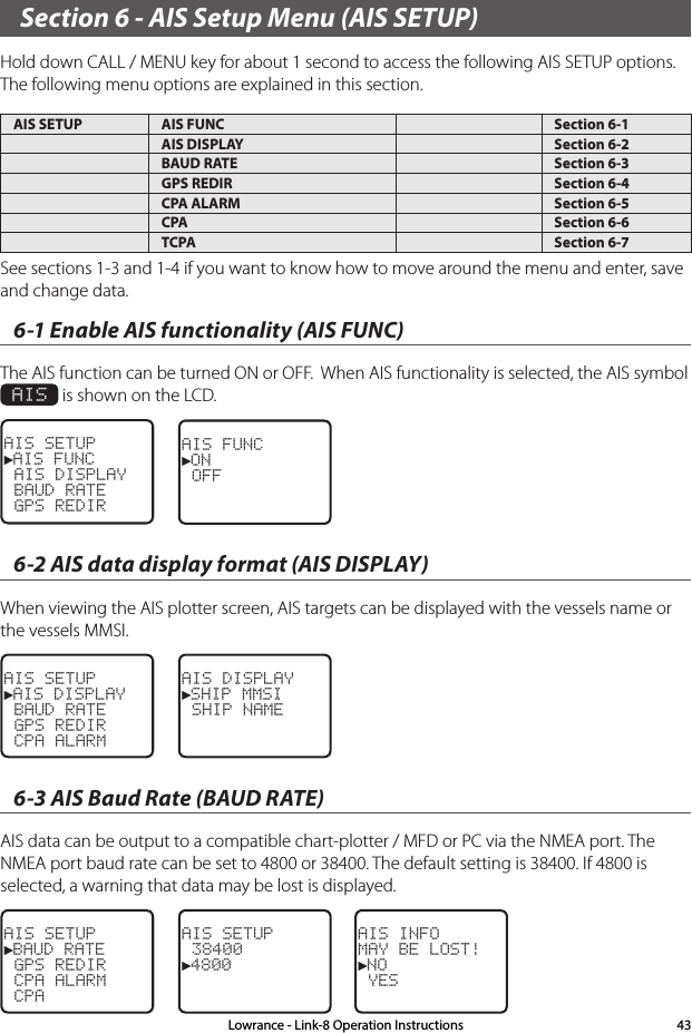 Section 6 - AIS Setup Menu (AIS SETUP)Hold down CALL / MENU key for about 1 second to access the following AIS SETUP options.  The following menu options are explained in this section.AIS SETUP AIS FUNC Section 6-1AIS DISPLAY Section 6-2BAUD RATE Section 6-3GPS REDIR Section 6-4CPA ALARM Section 6-5CPA Section 6-6TCPA Section 6-7Lowrance - Link-8 Operation Instructions 43See sections 1-3 and 1-4 if you want to know how to move around the menu and enter, save and change data. 6-1 Enable AIS functionality (AIS FUNC)The AIS function can be turned ON or OFF.  When AIS functionality is selected, the AIS symbol  AIS is shown on the LCD.AIS SETUP►AIS FUNC AIS DISPLAY BAUD RATE GPS REDIRAIS FUNC►ON OFF6-2 AIS data display format (AIS DISPLAY)When viewing the AIS plotter screen, AIS targets can be displayed with the vessels name or the vessels MMSI.AIS SETUP►AIS DISPLAY BAUD RATE GPS REDIR CPA ALARMAIS DISPLAY►SHIP MMSI SHIP NAME6-3 AIS Baud Rate (BAUD RATE)AIS data can be output to a compatible chart-plotter / MFD or PC via the NMEA port. The NMEA port baud rate can be set to 4800 or 38400. The default setting is 38400. If 4800 is selected, a warning that data may be lost is displayed.AIS SETUP►BAUD RATE GPS REDIR CPA ALARM CPAAIS SETUP 38400►4800AIS INFOMAY BE LOST!►NO YES