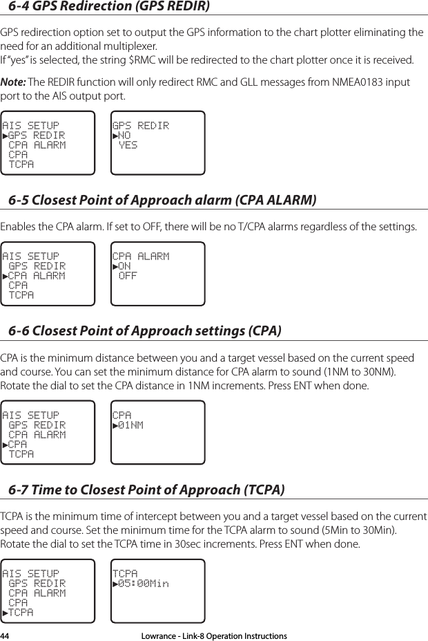 6-4 GPS Redirection (GPS REDIR)GPS redirection option set to output the GPS information to the chart plotter eliminating the need for an additional multiplexer. If “yes” is selected, the string $RMC will be redirected to the chart plotter once it is received.Note: The REDIR function will only redirect RMC and GLL messages from NMEA0183 input port to the AIS output port.AIS SETUP►GPS REDIR CPA ALARM CPA TCPAGPS REDIR►NO YES6-5 Closest Point of Approach alarm (CPA ALARM)Enables the CPA alarm. If set to OFF, there will be no T/CPA alarms regardless of the settings.AIS SETUP GPS REDIR►CPA ALARM CPA TCPACPA ALARM►ON OFF6-6 Closest Point of Approach settings (CPA)CPA is the minimum distance between you and a target vessel based on the current speed and course. You can set the minimum distance for CPA alarm to sound (1NM to 30NM). Rotate the dial to set the CPA distance in 1NM increments. Press ENT when done.AIS SETUP GPS REDIR CPA ALARM►CPA TCPACPA►01NM6-7 Time to Closest Point of Approach (TCPA)TCPA is the minimum time of intercept between you and a target vessel based on the current speed and course. Set the minimum time for the TCPA alarm to sound (5Min to 30Min). Rotate the dial to set the TCPA time in 30sec increments. Press ENT when done.AIS SETUP GPS REDIR CPA ALARM CPA►TCPATCPA►05:00MinLowrance - Link-8 Operation Instructions44