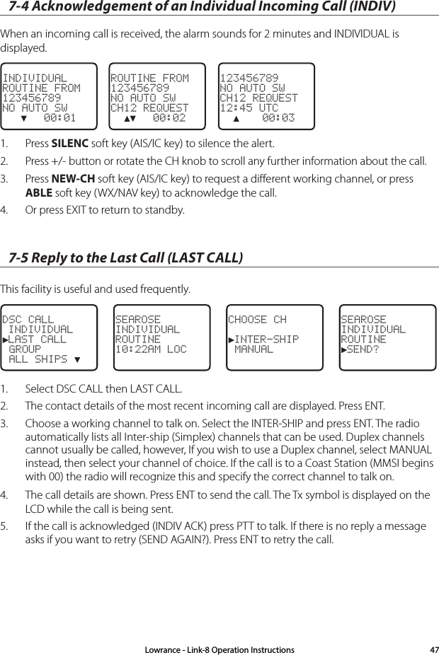 7-4 Acknowledgement of an Individual Incoming Call (INDIV)When an incoming call is received, the alarm sounds for 2 minutes and INDIVIDUAL is displayed.123456789NO AUTO SWCH12 REQUEST12:45 UTC  ▲    00:03ROUTINE FROM123456789NO AUTO SWCH12 REQUEST  ▲▼   00:02INDIVIDUALROUTINE FROM123456789NO AUTO SW   ▼   00:01     1.  Press SILENC soft key (AIS/IC key) to silence the alert.2.  Press +/- button or rotate the CH knob to scroll any further information about the call.3.  Press NEW-CH soft key (AIS/IC key) to request a diﬀerent working channel, or press ABLE soft key (WX/NAV key) to acknowledge the call.4.  Or press EXIT to return to standby.7-5 Reply to the Last Call (LAST CALL)This facility is useful and used frequently.DSC CALL INDIVIDUAL►LAST CALL GROUP ALL SHIPS ▼SEAROSEINDIVIDUALROUTINE10:22AM LOCCHOOSE CH►INTER-SHIP MANUALSEAROSEINDIVIDUALROUTINE►SEND? 1.  Select DSC CALL then LAST CALL. 2.  The contact details of the most recent incoming call are displayed. Press ENT.3.   Choose a working channel to talk on. Select the INTER-SHIP and press ENT. The radio automatically lists all Inter-ship (Simplex) channels that can be used. Duplex channels cannot usually be called, however, If you wish to use a Duplex channel, select MANUAL instead, then select your channel of choice. If the call is to a Coast Station (MMSI begins with 00) the radio will recognize this and specify the correct channel to talk on.4.  The call details are shown. Press ENT to send the call. The Tx symbol is displayed on the LCD while the call is being sent. 5.  If the call is acknowledged (INDIV ACK) press PTT to talk. If there is no reply a message asks if you want to retry (SEND AGAIN?). Press ENT to retry the call. Lowrance - Link-8 Operation Instructions 47