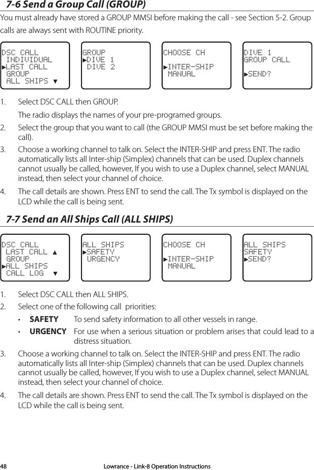 7-6 Send a Group Call (GROUP) You must already have stored a GROUP MMSI before making the call - see Section 5-2. Group calls are always sent with ROUTINE priority.DSC CALL INDIVIDUAL►LAST CALL GROUP ALL SHIPS ▼GROUP►DIVE 1 DIVE 2CHOOSE CH►INTER-SHIP MANUALDIVE 1GROUP CALL►SEND?1.  Select DSC CALL then GROUP. The radio displays the names of your pre-programed groups. 2.  Select the group that you want to call (the GROUP MMSI must be set before making the call).3.   Choose a working channel to talk on. Select the INTER-SHIP and press ENT. The radio automatically lists all Inter-ship (Simplex) channels that can be used. Duplex channels cannot usually be called, however, If you wish to use a Duplex channel, select MANUAL instead, then select your channel of choice.4.  The call details are shown. Press ENT to send the call. The Tx symbol is displayed on the LCD while the call is being sent.7-7 Send an All Ships Call (ALL SHIPS)DSC CALL LAST CALL ▲ GROUP►ALL SHIPS CALL LOG  ▼ALL SHIPS►SAFETY URGENCY CHOOSE CH►INTER-SHIP MANUALALL SHIPSSAFETY►SEND?1.  Select DSC CALL then ALL SHIPS. 2.  Select one of the following call  priorities:• SAFETY  To send safety information to all other vessels in range.• URGENCY  For use when a serious situation or problem arises that could lead to a distress situation. 3.   Choose a working channel to talk on. Select the INTER-SHIP and press ENT. The radio automatically lists all Inter-ship (Simplex) channels that can be used. Duplex channels cannot usually be called, however, If you wish to use a Duplex channel, select MANUAL instead, then select your channel of choice.4.  The call details are shown. Press ENT to send the call. The Tx symbol is displayed on the LCD while the call is being sent.Lowrance - Link-8 Operation Instructions48
