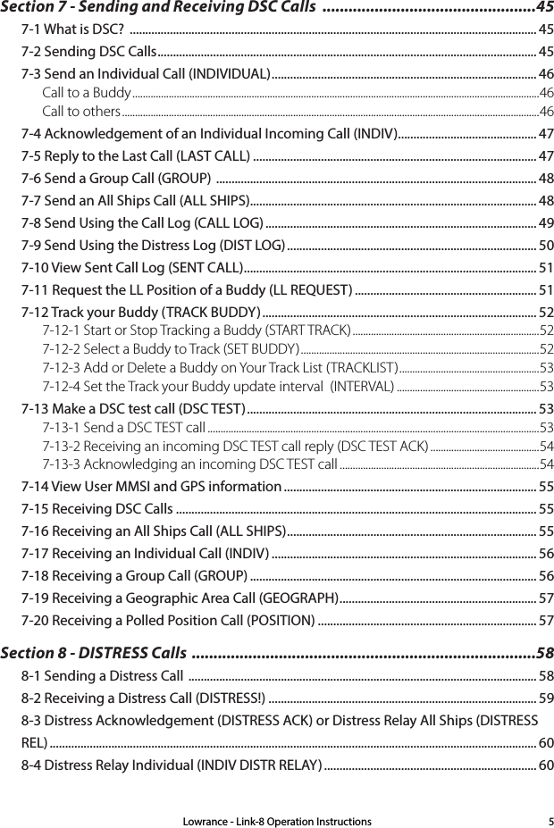 Lowrance - Link-8 Operation Instructions 5Section 7 - Sending and Receiving DSC Calls  .................................................457-1 What is DSC?  .................................................................................................................................... 457-2 Sending DSC Calls ........................................................................................................................... 457-3 Send an Individual Call (INDIVIDUAL) ...................................................................................... 46Call to a Buddy .............................................................................................................................................................46Call to others .................................................................................................................................................................467-4 Acknowledgement of an Individual Incoming Call (INDIV) ............................................. 477-5 Reply to the Last Call (LAST CALL) ............................................................................................ 477-6 Send a Group Call (GROUP)  ........................................................................................................ 487-7 Send an All Ships Call (ALL SHIPS)............................................................................................. 487-8 Send Using the Call Log (CALL LOG) ........................................................................................ 497-9 Send Using the Distress Log (DIST LOG) ................................................................................. 507-10 View Sent Call Log (SENT CALL) ............................................................................................... 517-11 Request the LL Position of a Buddy (LL REQUEST) ........................................................... 517-12 Track your Buddy (TRACK BUDDY) ......................................................................................... 527-12-1 Start or Stop Tracking a Buddy (START TRACK) ........................................................................527-12-2 Select a Buddy to Track (SET BUDDY) ............................................................................................527-12-3 Add or Delete a Buddy on Your Track List (TRACKLIST) ...................................................... 537-12-4 Set the Track your Buddy update interval  (INTERVAL) .......................................................537-13 Make a DSC test call (DSC TEST) .............................................................................................. 537-13-1 Send a DSC TEST call ................................................................................................................................537-13-2 Receiving an incoming DSC TEST call reply (DSC TEST ACK) ..........................................547-13-3 Acknowledging an incoming DSC TEST call .............................................................................547-14 View User MMSI and GPS information .................................................................................. 557-15 Receiving DSC Calls ..................................................................................................................... 557-16 Receiving an All Ships Call (ALL SHIPS) ................................................................................. 557-17 Receiving an Individual Call (INDIV) ...................................................................................... 567-18 Receiving a Group Call (GROUP) ............................................................................................. 567-19 Receiving a Geographic Area Call (GEOGRAPH) ................................................................ 577-20 Receiving a Polled Position Call (POSITION) ....................................................................... 57Section 8 - DISTRESS Calls  ...............................................................................588-1 Sending a Distress Call  ................................................................................................................. 588-2 Receiving a Distress Call (DISTRESS!) ....................................................................................... 598-3 Distress Acknowledgement (DISTRESS ACK) or Distress Relay All Ships (DISTRESS REL) .............................................................................................................................................................. 608-4 Distress Relay Individual (INDIV DISTR RELAY) ..................................................................... 60