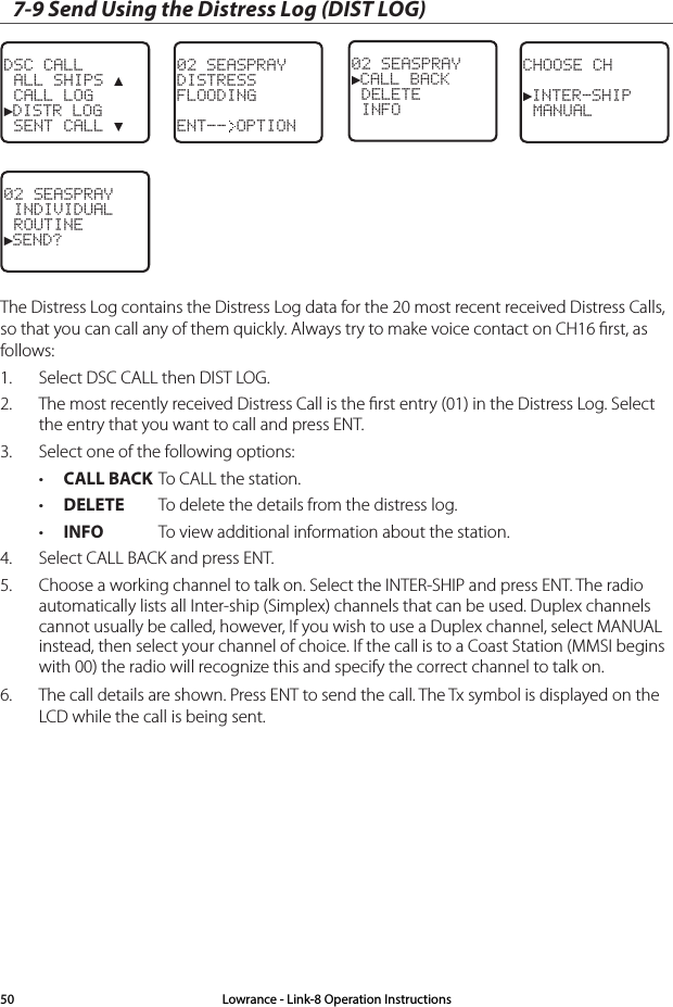 7-9 Send Using the Distress Log (DIST LOG)DSC CALL ALL SHIPS ▲ CALL LOG►DISTR LOG SENT CALL ▼02 SEASPRAYDISTRESSFLOODINGENT-- OPTIONCHOOSE CH►INTER-SHIP MANUAL02 SEASPRAY►CALL BACK DELETE INFO02 SEASPRAY INDIVIDUAL ROUTINE►SEND?The Distress Log contains the Distress Log data for the 20 most recent received Distress Calls, so that you can call any of them quickly. Always try to make voice contact on CH16 ﬁrst, as follows:1.  Select DSC CALL then DIST LOG. 2.  The most recently received Distress Call is the ﬁrst entry (01) in the Distress Log. Select the entry that you want to call and press ENT.3.  Select one of the following options:• CALL BACK To CALL the station.• DELETE  To delete the details from the distress log.• INFO  To view additional information about the station.4.  Select CALL BACK and press ENT.5.  Choose a working channel to talk on. Select the INTER-SHIP and press ENT. The radio automatically lists all Inter-ship (Simplex) channels that can be used. Duplex channels cannot usually be called, however, If you wish to use a Duplex channel, select MANUAL instead, then select your channel of choice. If the call is to a Coast Station (MMSI begins with 00) the radio will recognize this and specify the correct channel to talk on.6.  The call details are shown. Press ENT to send the call. The Tx symbol is displayed on the LCD while the call is being sent.Lowrance - Link-8 Operation Instructions50