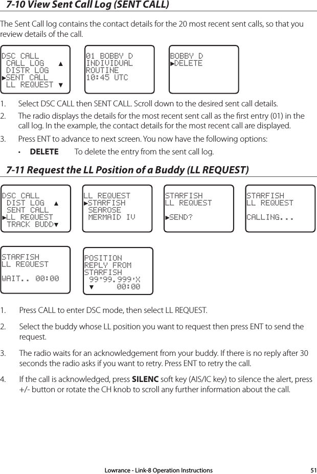 7-10 View Sent Call Log (SENT CALL)The Sent Call log contains the contact details for the 20 most recent sent calls, so that you review details of the call.BOBBY D►DELETE01 BOBBY DINDIVIDUALROUTINE10:45 UTCDSC CALL CALL LOG   ▲ DISTR LOG►SENT CALL LL REQUEST ▼1.  Select DSC CALL then SENT CALL. Scroll down to the desired sent call details.2.  The radio displays the details for the most recent sent call as the ﬁrst entry (01) in the call log. In the example, the contact details for the most recent call are displayed.3.  Press ENT to advance to next screen. You now have the following options:• DELETE  To delete the entry from the sent call log.7-11 Request the LL Position of a Buddy (LL REQUEST)DSC CALL DIST LOG  ▲ SENT CALL►LL REQUEST TRACK BUDD▼LL REQUEST►STARFISH SEAROSE MERMAID IVSTARFISHLL REQUEST►SEND? STARFISH LL REQUESTCALLING...STARFISHLL REQUESTWAIT.. 00:001.  Press CALL to enter DSC mode, then select LL REQUEST.2.  Select the buddy whose LL position you want to request then press ENT to send the request. 3.  The radio waits for an acknowledgement from your buddy. If there is no reply after 30 seconds the radio asks if you want to retry. Press ENT to retry the call.4.  If the call is acknowledged, press SILENC soft key (AIS/IC key) to silence the alert, press +/- button or rotate the CH knob to scroll any further information about the call.POSITIONREPLY FROMSTARFISH 99°99.999&apos;X ▼     00:00Lowrance - Link-8 Operation Instructions 51