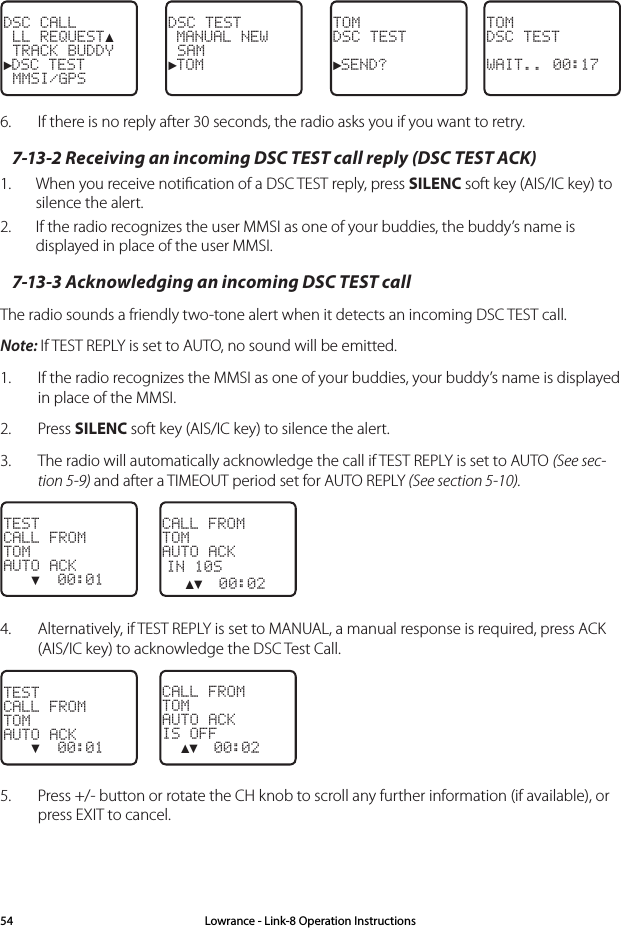 TOMDSC TEST►SEND?DSC TEST MANUAL NEW SAM►TOMDSC CALL LL REQUEST▲ TRACK BUDDY►DSC TEST MMSI/GPSTOMDSC TESTWAIT.. 00:176.  If there is no reply after 30 seconds, the radio asks you if you want to retry.7-13-2 Receiving an incoming DSC TEST call reply (DSC TEST ACK)1.  When you receive notiﬁcation of a DSC TEST reply, press SILENC soft key (AIS/IC key) to silence the alert. 2.  If the radio recognizes the user MMSI as one of your buddies, the buddy’s name is displayed in place of the user MMSI.7-13-3 Acknowledging an incoming DSC TEST callThe radio sounds a friendly two-tone alert when it detects an incoming DSC TEST call.Note: If TEST REPLY is set to AUTO, no sound will be emitted.1.  If the radio recognizes the MMSI as one of your buddies, your buddy’s name is displayed in place of the MMSI.2.  Press SILENC soft key (AIS/IC key) to silence the alert.3.  The radio will automatically acknowledge the call if TEST REPLY is set to AUTO (See sec-tion 5-9) and after a TIMEOUT period set for AUTO REPLY (See section 5-10).CALL FROMTOMAUTO ACKIN 10S  ▲▼  00:02TESTCALL FROMTOMAUTO ACK   ▼  00:014.  Alternatively, if TEST REPLY is set to MANUAL, a manual response is required, press ACK (AIS/IC key) to acknowledge the DSC Test Call.CALL FROMTOMAUTO ACKIS OFF  ▲▼  00:02TESTCALL FROMTOMAUTO ACK   ▼  00:015.  Press +/- button or rotate the CH knob to scroll any further information (if available), or press EXIT to cancel.Lowrance - Link-8 Operation Instructions54