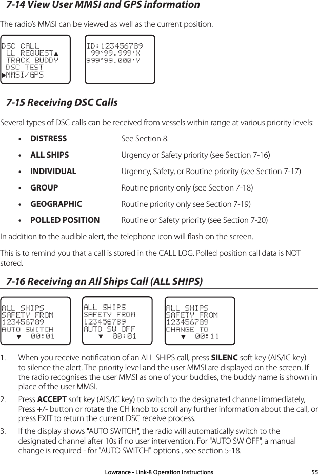 7-14 View User MMSI and GPS informationThe radio’s MMSI can be viewed as well as the current position.ID:123456789 99°99.999’X999°99.000’YDSC CALL LL REQUEST▲ TRACK BUDDY DSC TEST►MMSI/GPS7-15 Receiving DSC CallsSeveral types of DSC calls can be received from vessels within range at various priority levels:• DISTRESS  See Section 8.• ALL SHIPS  Urgency or Safety priority (see Section 7-16)• INDIVIDUAL  Urgency, Safety, or Routine priority (see Section 7-17)• GROUP  Routine priority only (see Section 7-18)• GEOGRAPHIC  Routine priority only see Section 7-19)• POLLED POSITION  Routine or Safety priority (see Section 7-20)In addition to the audible alert, the telephone icon will ﬂash on the screen.This is to remind you that a call is stored in the CALL LOG. Polled position call data is NOT stored.7-16 Receiving an All Ships Call (ALL SHIPS)ALL SHIPSSAFETY FROM123456789AUTO SWITCH   ▼  00:01ALL SHIPSSAFETY FROM123456789AUTO SW OFF   ▼  00:01    ALL SHIPSSAFETY FROM123456789CHANGE TO   ▼  00:111.  When you receive notiﬁcation of an ALL SHIPS call, press SILENC soft key (AIS/IC key) to silence the alert. The priority level and the user MMSI are displayed on the screen. If the radio recognises the user MMSI as one of your buddies, the buddy name is shown in place of the user MMSI. 2.  Press ACCEPT soft key (AIS/IC key) to switch to the designated channel immediately, Press +/- button or rotate the CH knob to scroll any further information about the call, or press EXIT to return the current DSC receive process.3.  If the display shows &quot;AUTO SWITCH&quot;, the radio will automatically switch to the designated channel after 10s if no user intervention. For &quot;AUTO SW OFF&quot;, a manual change is required - for &quot;AUTO SWITCH&quot; options , see section 5-18.Lowrance - Link-8 Operation Instructions 55