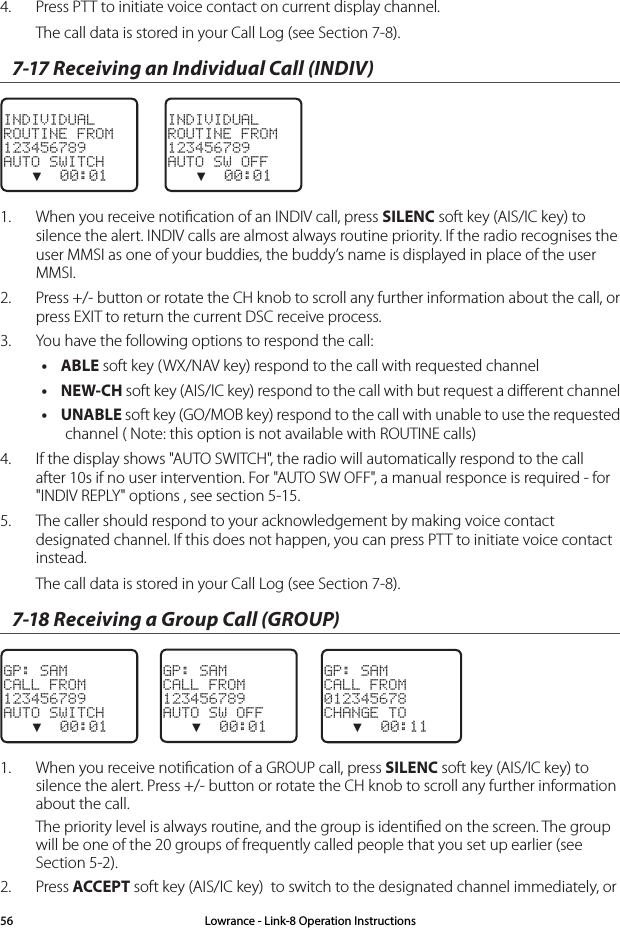 4.  Press PTT to initiate voice contact on current display channel.The call data is stored in your Call Log (see Section 7-8). 7-17 Receiving an Individual Call (INDIV)INDIVIDUALROUTINE FROM123456789AUTO SWITCH   ▼  00:01INDIVIDUALROUTINE FROM123456789AUTO SW OFF   ▼  00:011.  When you receive notiﬁcation of an INDIV call, press SILENC soft key (AIS/IC key) to silence the alert. INDIV calls are almost always routine priority. If the radio recognises the user MMSI as one of your buddies, the buddy’s name is displayed in place of the user MMSI. 2.  Press +/- button or rotate the CH knob to scroll any further information about the call, or press EXIT to return the current DSC receive process.3.  You have the following options to respond the call:• ABLE soft key (WX/NAV key) respond to the call with requested channel• NEW-CH soft key (AIS/IC key) respond to the call with but request a diﬀerent channel• UNABLE soft key (GO/MOB key) respond to the call with unable to use the requested channel ( Note: this option is not available with ROUTINE calls)4.  If the display shows &quot;AUTO SWITCH&quot;, the radio will automatically respond to the call after 10s if no user intervention. For &quot;AUTO SW OFF&quot;, a manual responce is required - for &quot;INDIV REPLY&quot; options , see section 5-15.5.  The caller should respond to your acknowledgement by making voice contact designated channel. If this does not happen, you can press PTT to initiate voice contact instead.The call data is stored in your Call Log (see Section 7-8). 7-18 Receiving a Group Call (GROUP)GP: SAMCALL FROM123456789AUTO SWITCH   ▼  00:01GP: SAMCALL FROM123456789AUTO SW OFF   ▼  00:01    GP: SAMCALL FROM012345678CHANGE TO   ▼  00:111.  When you receive notiﬁcation of a GROUP call, press SILENC soft key (AIS/IC key) to silence the alert. Press +/- button or rotate the CH knob to scroll any further information about the call.The priority level is always routine, and the group is identiﬁed on the screen. The group will be one of the 20 groups of frequently called people that you set up earlier (see Section 5-2).2.  Press ACCEPT soft key (AIS/IC key)  to switch to the designated channel immediately, or Lowrance - Link-8 Operation Instructions56