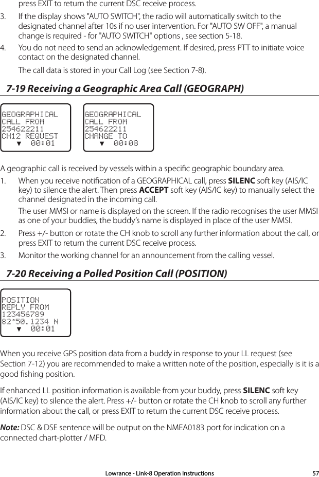press EXIT to return the current DSC receive process.3.  If the display shows &quot;AUTO SWITCH&quot;, the radio will automatically switch to the designated channel after 10s if no user intervention. For &quot;AUTO SW OFF&quot;, a manual change is required - for &quot;AUTO SWITCH&quot; options , see section 5-18.4.  You do not need to send an acknowledgement. If desired, press PTT to initiate voice contact on the designated channel. The call data is stored in your Call Log (see Section 7-8).7-19 Receiving a Geographic Area Call (GEOGRAPH)GEOGRAPHICALCALL FROM254622211CH12 REQUEST   ▼  00:01    GEOGRAPHICALCALL FROM254622211CHANGE TO   ▼  00:08A geographic call is received by vessels within a speciﬁc geographic boundary area.1.  When you receive notiﬁcation of a GEOGRAPHICAL call, press SILENC soft key (AIS/IC key) to silence the alert. Then press ACCEPT soft key (AIS/IC key) to manually select the channel designated in the incoming call. The user MMSI or name is displayed on the screen. If the radio recognises the user MMSI as one of your buddies, the buddy’s name is displayed in place of the user MMSI.2.  Press +/- button or rotate the CH knob to scroll any further information about the call, or press EXIT to return the current DSC receive process.3.  Monitor the working channel for an announcement from the calling vessel. 7-20 Receiving a Polled Position Call (POSITION)POSITIONREPLY FROM12345678982°50.1234 N   ▼  00:01    When you receive GPS position data from a buddy in response to your LL request (see Section 7-12) you are recommended to make a written note of the position, especially is it is a good ﬁshing position.If enhanced LL position information is available from your buddy, press SILENC soft key (AIS/IC key) to silence the alert. Press +/- button or rotate the CH knob to scroll any further information about the call, or press EXIT to return the current DSC receive process.Note: DSC &amp; DSE sentence will be output on the NMEA0183 port for indication on a connected chart-plotter / MFD.Lowrance - Link-8 Operation Instructions 57