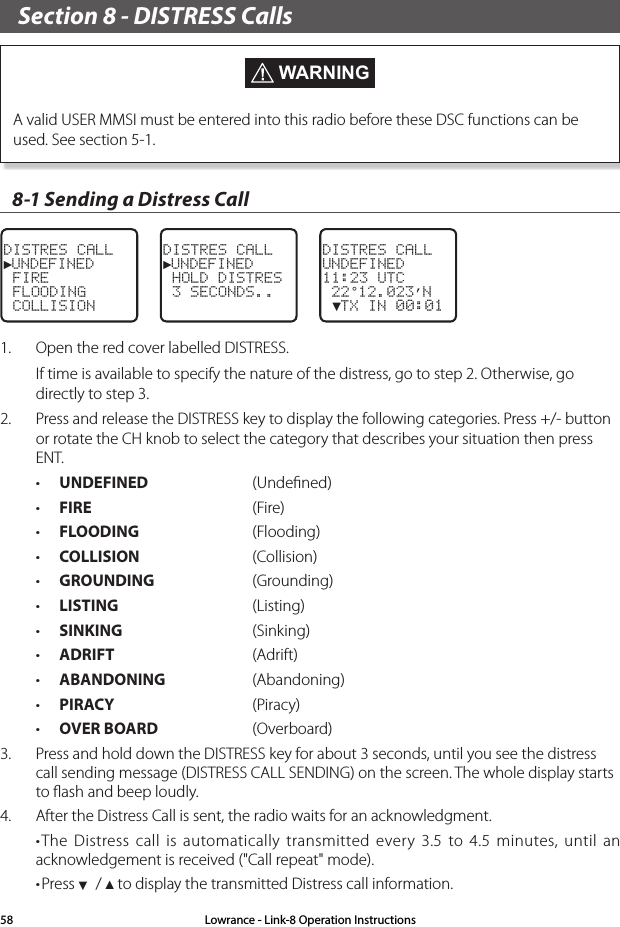 Section 8 - DISTRESS Calls  WARNINGA valid USER MMSI must be entered into this radio before these DSC functions can be used. See section 5-1. 8-1 Sending a Distress Call DISTRES CALL►UNDEFINED FIRE FLOODING COLLISIONDISTRES CALL ►UNDEFINED HOLD DISTRES 3 SECONDS..DISTRES CALLUNDEFINED11:23 UTC 22°12.023’N ▼TX IN 00:011.  Open the red cover labelled DISTRESS.If time is available to specify the nature of the distress, go to step 2. Otherwise, go directly to step 3.2.  Press and release the DISTRESS key to display the following categories. Press +/- button or rotate the CH knob to select the category that describes your situation then press ENT. • UNDEFINED  (Undeﬁned)• FIRE   (Fire)• FLOODING (Flooding) • COLLISION  (Collision)• GROUNDING  (Grounding)• LISTING  (Listing)• SINKING  (Sinking)• ADRIFT (Adrift)• ABANDONING  (Abandoning)• PIRACY (Piracy)• OVER BOARD  (Overboard)3.  Press and hold down the DISTRESS key for about 3 seconds, until you see the distress call sending message (DISTRESS CALL SENDING) on the screen. The whole display starts to ﬂash and beep loudly.4.  After the Distress Call is sent, the radio waits for an acknowledgment. •The Distress call is automatically transmitted every 3.5 to 4.5 minutes, until an acknowledgement is received (&quot;Call repeat&quot; mode).•Press ▼ / ▲ to display the transmitted Distress call information.Lowrance - Link-8 Operation Instructions58