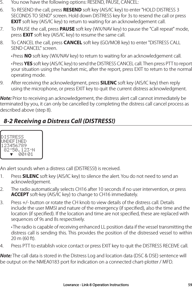 5.  You now have the following options: RESEND, PAUSE, CANCEL:6.  To RESEND the call, press RESEND soft key (AIS/IC key) to enter &quot;HOLD DISTRESS 3 SECONDS TO SEND&quot; screen. Hold down DISTRESS key for 3s to resend the call or press EXIT soft key (AIS/IC key) to return to waiting for an acknowledgement call.7.  To PAUSE the call, press PAUSE soft key (WX/NAV key) to pause the &quot;Call repeat&quot; mode, press EXIT soft key (AIS/IC key) to resume the same call.8.  To CANCEL the call, press CANCEL soft key (GO/MOB key) to enter &quot;DISTRESS CALL SEND CANCEL&quot; screen.•Press NO soft key (WX/NAV key) to return to waiting for an acknowledgement call.•Press YES soft key (AIS/IC key) to send the DISTRESS CANCEL call. Then press PTT to report your situation using the handset mic, after the report, press EXIT to return to the normal operating mode.9.  After receiving the acknowledgment, press SILENC soft key (AIS/IC key) then reply using the microphone, or press EXIT key to quit the current distress acknowledgment.Note: Prior to receiving an acknowledgement, the distress alert call cannot immediately be terminated by you, it can only be cancelled by completing the distress call cancel process as described above (step 8).8-2 Receiving a Distress Call (DISTRESS!)DISTRESSUNDEFINED123456789 82°50.123&apos;N   ▼  00:01An alert sounds when a distress call (DISTRESS!) is received.1.  Press SILENC soft key (AIS/IC key) to silence the alert. You do not need to send an acknowledgement.2.  The radio automatically selects CH16 after 10 seconds if no user intervention, or press ACCEPT soft-key (AIS/IC key) to change to CH16 immediately.3.  Press +/- button or rotate the CH knob to view details of the distress call. Details include the user MMSI and nature of the emergency (if speciﬁed), also the time and the location (if speciﬁed). If the location and time are not speciﬁed, these are replaced with sequences of 9s and 8s respectively.•The radio is capable of receiving enhanced LL position data if the vessel transmitting the distress call is sending this. This provides the position of the distressed vessel to within 20 m (60 ft).4.  Press PTT to establish voice contact or press EXIT key to quit the DISTRESS RECEIVE call.Note: The call data is stored in the Distress Log and location data (DSC &amp; DSE) sentence will be output on the NMEA0183 port for indication on a connected chart-plotter / MFD.Lowrance - Link-8 Operation Instructions 59