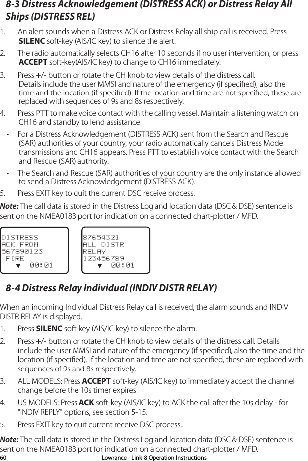8-3 Distress Acknowledgement (DISTRESS ACK) or Distress Relay All Ships (DISTRESS REL)1.  An alert sounds when a Distress ACK or Distress Relay all ship call is received. Press SILENC soft-key (AIS/IC key) to silence the alert.2.  The radio automatically selects CH16 after 10 seconds if no user intervention, or press ACCEPT soft-key(AIS/IC key) to change to CH16 immediately.3.  Press +/- button or rotate the CH knob to view details of the distress call. Details include the user MMSI and nature of the emergency (if speciﬁed), also the time and the location (if speciﬁed). If the location and time are not speciﬁed, these are replaced with sequences of 9s and 8s respectively.4.  Press PTT to make voice contact with the calling vessel. Maintain a listening watch on CH16 and standby to lend assistance• For a Distress Acknowledgement (DISTRESS ACK) sent from the Search and Rescue (SAR) authorities of your country, your radio automatically cancels Distress Mode transmissions and CH16 appears. Press PTT to establish voice contact with the Search and Rescue (SAR) authority.• The Search and Rescue (SAR) authorities of your country are the only instance allowed to send a Distress Acknowledgement (DISTRESS ACK).5.  Press EXIT key to quit the current DSC receive process.Note: The call data is stored in the Distress Log and location data (DSC &amp; DSE) sentence is sent on the NMEA0183 port for indication on a connected chart-plotter / MFD.DISTRESSACK FROM567890123 FIRE   ▼  00:018-4 Distress Relay Individual (INDIV DISTR RELAY)When an incoming Individual Distress Relay call is received, the alarm sounds and INDIV DISTR RELAY is displayed.1.  Press SILENC soft-key (AIS/IC key) to silence the alarm.2.  Press +/- button or rotate the CH knob to view details of the distress call. Details include the user MMSI and nature of the emergency (if speciﬁed), also the time and the location (if speciﬁed). If the location and time are not speciﬁed, these are replaced with sequences of 9s and 8s respectively.3.  ALL MODELS: Press ACCEPT soft-key (AIS/IC key) to immediately accept the channel change before the 10s timer expires4.  US MODELS: Press ACK soft-key (AIS/IC key) to ACK the call after the 10s delay - for &quot;INDIV REPLY&quot; options, see section 5-15.5.  Press EXIT key to quit current receive DSC process..Note: The call data is stored in the Distress Log and location data (DSC &amp; DSE) sentence is sent on the NMEA0183 port for indication on a connected chart-plotter / MFD.87654321ALL DISTRRELAY123456789   ▼  00:01Lowrance - Link-8 Operation Instructions60