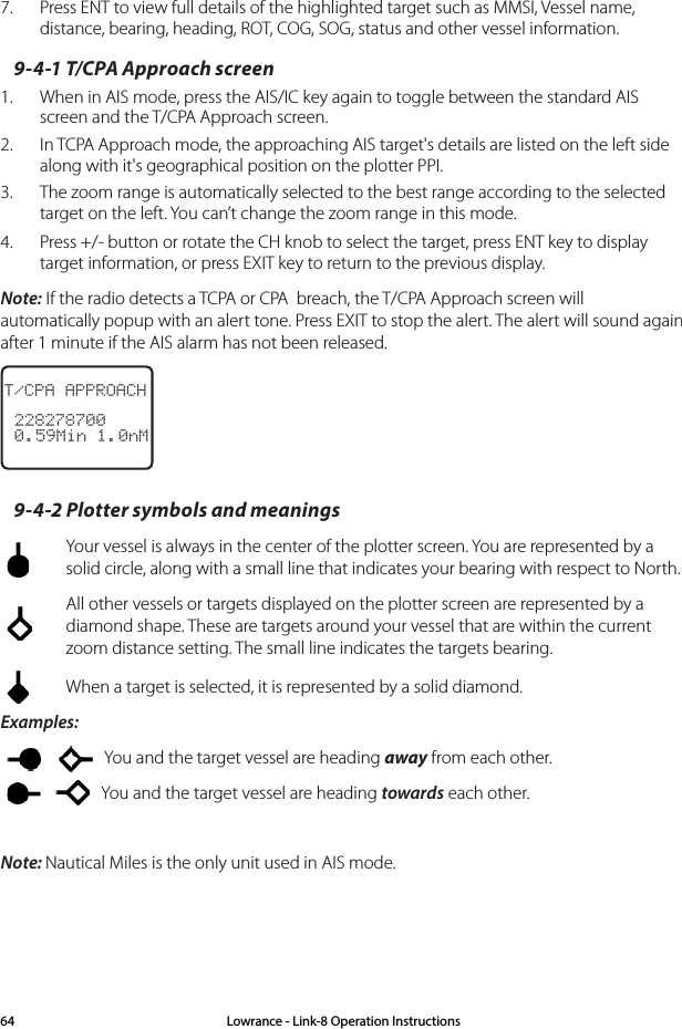7.  Press ENT to view full details of the highlighted target such as MMSI, Vessel name, distance, bearing, heading, ROT, COG, SOG, status and other vessel information.9-4-1 T/CPA Approach screen1.  When in AIS mode, press the AIS/IC key again to toggle between the standard AIS screen and the T/CPA Approach screen.2.  In TCPA Approach mode, the approaching AIS target&apos;s details are listed on the left side along with it&apos;s geographical position on the plotter PPI.3.  The zoom range is automatically selected to the best range according to the selected target on the left. You can’t change the zoom range in this mode.4.  Press +/- button or rotate the CH knob to select the target, press ENT key to display target information, or press EXIT key to return to the previous display.Note: If the radio detects a TCPA or CPA  breach, the T/CPA Approach screen will  automatically popup with an alert tone. Press EXIT to stop the alert. The alert will sound again after 1 minute if the AIS alarm has not been released.T/CPA APPROACH 228278700 0.59Min 1.0nM9-4-2 Plotter symbols and meanings  Your vessel is always in the center of the plotter screen. You are represented by a solid circle, along with a small line that indicates your bearing with respect to North.  All other vessels or targets displayed on the plotter screen are represented by a diamond shape. These are targets around your vessel that are within the current zoom distance setting. The small line indicates the targets bearing.  When a target is selected, it is represented by a solid diamond.Examples:    You and the target vessel are heading away from each other.   You and the target vessel are heading towards each other.Note: Nautical Miles is the only unit used in AIS mode.Lowrance - Link-8 Operation Instructions64