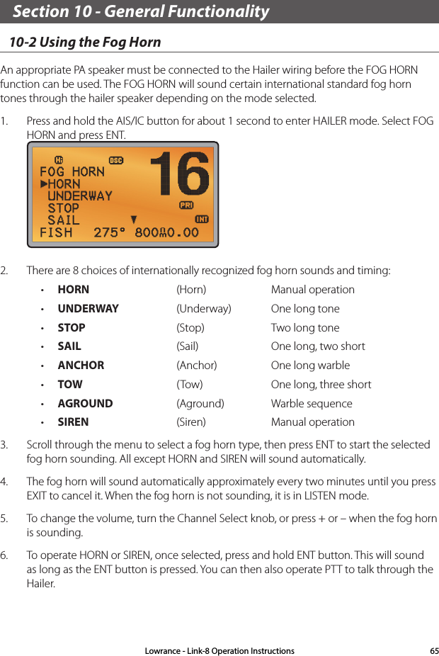 Section 10 - General Functionality10-2 Using the Fog HornAn appropriate PA speaker must be connected to the Hailer wiring before the FOG HORN function can be used. The FOG HORN will sound certain international standard fog horn tones through the hailer speaker depending on the mode selected.1.  Press and hold the AIS/IC button for about 1 second to enter HAILER mode. Select FOG HORN and press ENT. 2.  There are 8 choices of internationally recognized fog horn sounds and timing: • HORN (Horn) Manual operation• UNDERWAY (Underway) One long tone• STOP (Stop) Two long tone• SAIL (Sail) One long, two short• ANCHOR (Anchor) One long warble• TOW ( Tow) One long, three short• AGROUND (Aground) Warble sequence• SIREN (Siren) Manual operation3.  Scroll through the menu to select a fog horn type, then press ENT to start the selected fog horn sounding. All except HORN and SIREN will sound automatically.4.  The fog horn will sound automatically approximately every two minutes until you press EXIT to cancel it. When the fog horn is not sounding, it is in LISTEN mode. 5.  To change the volume, turn the Channel Select knob, or press + or – when the fog horn is sounding.6.  To operate HORN or SIREN, once selected, press and hold ENT button. This will sound as long as the ENT button is pressed. You can then also operate PTT to talk through the Hailer.Lowrance - Link-8 Operation Instructions 65