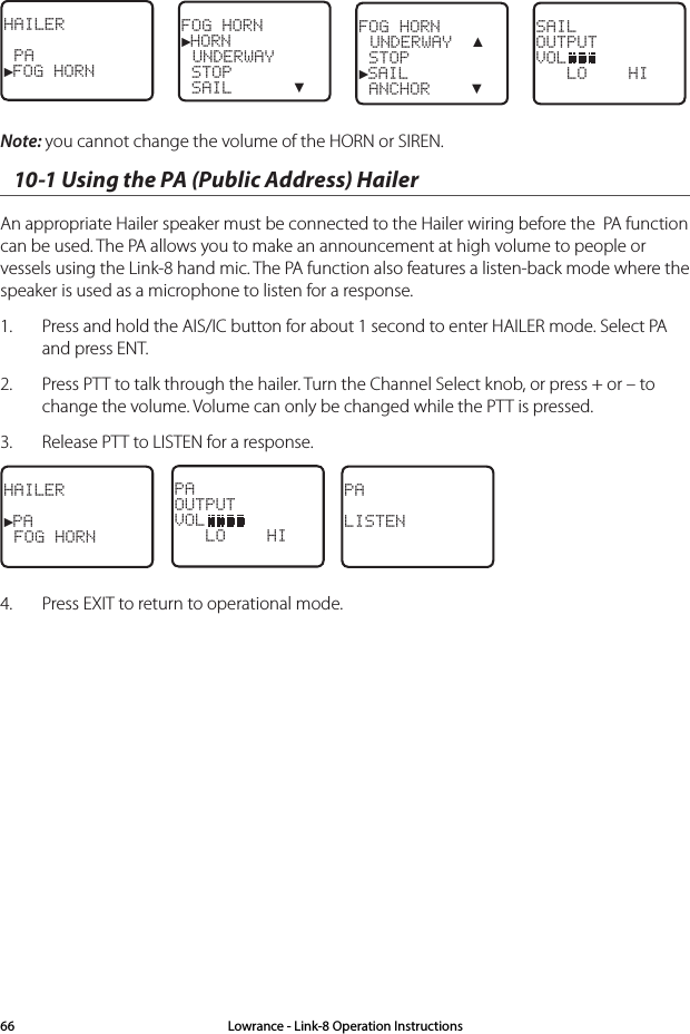 HAILER PA►FOG HORNFOG HORN►HORN UNDERWAY STOP SAIL      ▼FOG HORN  UNDERWAY  ▲ STOP►SAIL ANCHOR    ▼SAILOUTPUTVOL   LO    HI Note: you cannot change the volume of the HORN or SIREN.10-1 Using the PA (Public Address) HailerAn appropriate Hailer speaker must be connected to the Hailer wiring before the  PA function can be used. The PA allows you to make an announcement at high volume to people or vessels using the Link-8 hand mic. The PA function also features a listen-back mode where the speaker is used as a microphone to listen for a response. 1.  Press and hold the AIS/IC button for about 1 second to enter HAILER mode. Select PA and press ENT.2.  Press PTT to talk through the hailer. Turn the Channel Select knob, or press + or – to change the volume. Volume can only be changed while the PTT is pressed.3.  Release PTT to LISTEN for a response.HAILER►PA FOG HORNPAOUTPUTVOL   LO    HI    PALISTEN4.  Press EXIT to return to operational mode.Lowrance - Link-8 Operation Instructions66