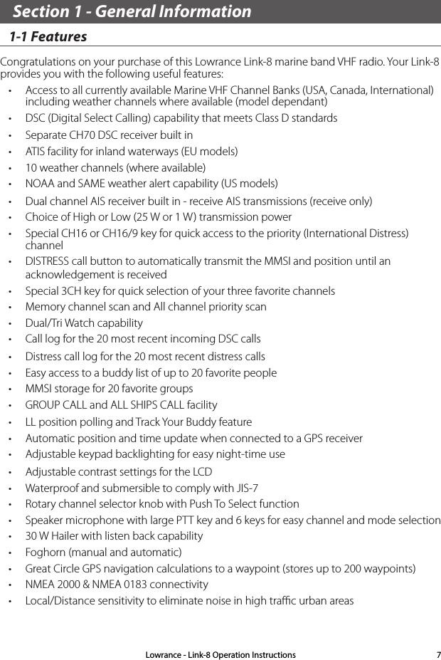 Section 1 - General Information 1-1 Features Congratulations on your purchase of this Lowrance Link-8 marine band VHF radio. Your Link-8 provides you with the following useful features: • Access to all currently available Marine VHF Channel Banks (USA, Canada, International) including weather channels where available (model dependant)• DSC (Digital Select Calling) capability that meets Class D standards• Separate CH70 DSC receiver built in• ATIS facility for inland waterways (EU models)• 10 weather channels (where available)• NOAA and SAME weather alert capability (US models)• Dual channel AIS receiver built in - receive AIS transmissions (receive only)• Choice of High or Low (25 W or 1 W) transmission power • Special CH16 or CH16/9 key for quick access to the priority (International Distress) channel• DISTRESS call button to automatically transmit the MMSI and position until an acknowledgement is received• Special 3CH key for quick selection of your three favorite channels• Memory channel scan and All channel priority scan• Dual/Tri Watch capability  • Call log for the 20 most recent incoming DSC calls• Distress call log for the 20 most recent distress calls• Easy access to a buddy list of up to 20 favorite people• MMSI storage for 20 favorite groups• GROUP CALL and ALL SHIPS CALL facility• LL position polling and Track Your Buddy feature• Automatic position and time update when connected to a GPS receiver• Adjustable keypad backlighting for easy night-time use• Adjustable contrast settings for the LCD• Waterproof and submersible to comply with JIS-7• Rotary channel selector knob with Push To Select function • Speaker microphone with large PTT key and 6 keys for easy channel and mode selection• 30 W Hailer with listen back capability• Foghorn (manual and automatic)• Great Circle GPS navigation calculations to a waypoint (stores up to 200 waypoints)• NMEA 2000 &amp; NMEA 0183 connectivity• Local/Distance sensitivity to eliminate noise in high traﬃc urban areas Lowrance - Link-8 Operation Instructions 7