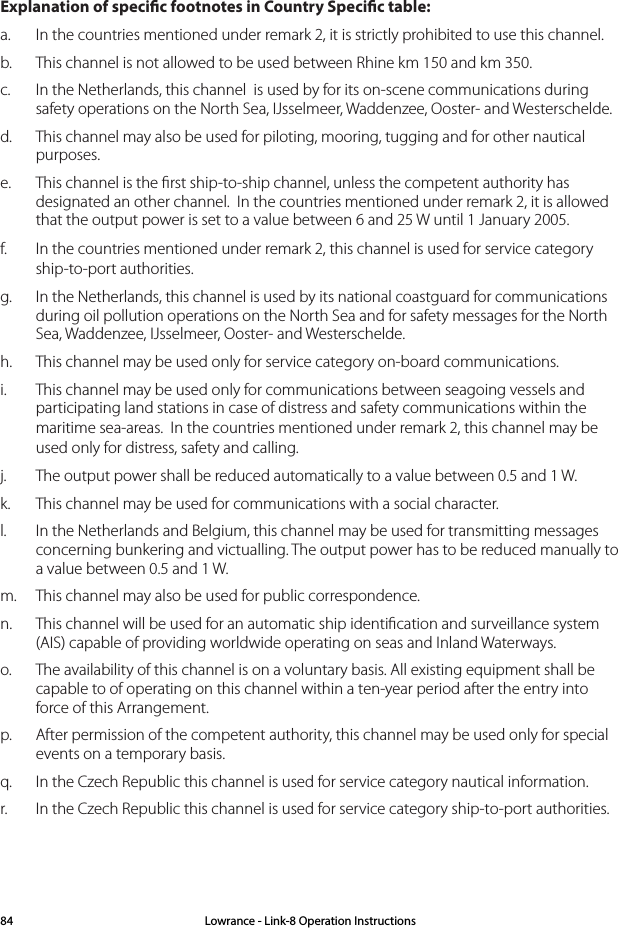 Explanation of specic footnotes in Country Specic table: a.  In the countries mentioned under remark 2, it is strictly prohibited to use this channel.b.  This channel is not allowed to be used between Rhine km 150 and km 350.c.  In the Netherlands, this channel  is used by for its on-scene communi cations during safety operati ons on the North Sea, IJsselmeer, Wadden zee, Ooster- and Wester schelde.d.  This channel may also be used for piloting, mooring, tugging and for other nautical purposes.e.  This channel is the ﬁrst ship-to-ship channel, unless the competent authority has designated an other channel.  In the countries mentioned under remark 2, it is allowed that the output power is set to a value between 6 and 25 W until 1 January 2005.f.  In the countries mentioned under remark 2, this channel is used for service category ship-to-port authorities.g.  In the Netherlands, this channel is used by its national coastgu ard for communicati ons during oil pollution operations on the North Sea and for safety messages for the North Sea, Wadden zee, IJsselmeer, Ooster- and Westerschelde. h.  This channel may be used only for service category on-board communications.i.  This channel may be used only for communications between sea going vessels and participating land stations in case of distress and safety communica ti ons within the maritime sea-areas.  In the countries mentioned under remark 2, this channel may be used only for distress, safety and calling.j.  The output power shall be reduced automatically to a value between 0.5 and 1 W.k.  This channel may be used for communications with a social charac ter.l.  In the Netherlands and Belgium, this channel may be used for trans mit ting mes sages      concerning bunkering and victualling. The output power has to be reduced manually to a value between 0.5 and 1 W.m.  This channel may also be used for public correspondence. n.  This channel will be used for an automatic ship identiﬁ cation and surveillance sys tem (AIS) capable of providing worldw ide operating on seas and Inland Waterways.o.  The availability of this channel is on a voluntary basis. All existing equipment shall be capable to of operating on this channel within a ten-year period after the entry into force of this Arrangement.p.  After permission of the competent authority, this channel may be used only for spe cial events on a temporary basis.q.  In the Czech Republic this channel is used for service category nautical information.r.  In the Czech Republic this channel is used for service category ship-to-port authorities.Lowrance - Link-8 Operation Instructions84