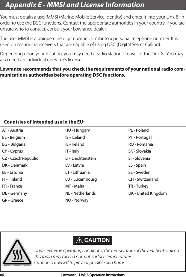 Appendix E - MMSI and License InformationYou must obtain a user MMSI (Marine Mobile Service Identity) and enter it into your Link-8  in order to use the DSC functions. Contact the appropriate authorities in your country. If you are unsure who to contact, consult your Lowrance dealer.The user MMSI is a unique nine digit number, similar to a personal telephone number. It is used on marine transceivers that are capable of using DSC (Digital Select Calling).Depending upon your location, you may need a radio station license for the Link-8 . You may also need an individual operator’s license. Lowrance recommends that you check the requirements of your national radio com-munications authorities before operating DSC functions.AT - AustriaBE - BelgiumBG - BulgariaCY - CyprusCZ - Czech RepublicDK - DenmarkEE - EstoniaFI - FinlandFR - FranceDE - GermanyGR - GreeceHU - HungaryIS - IcelandIE - IrelandIT - ItalyLI - LiechtensteinLV - LatviaLT - LithuaniaLU - LuxembourgMT - MaltaNL - NetherlandsNO - NorwayPL - PolandPT - PortugalRO - RomaniaSK - SlovakiaSI - SloveniaES - SpainSE - SwedenCH - SwitzerlandTR - TurkeyUK - United KingdomCountries of Intended use in the EU: CAUTIONUnder extreme operating conditions, the temperature of the rear heat-sink on this radio may exceed normal  surface temperatures. Caution is advised to prevent possible skin burns.Lowrance - Link-8 Operation Instructions86