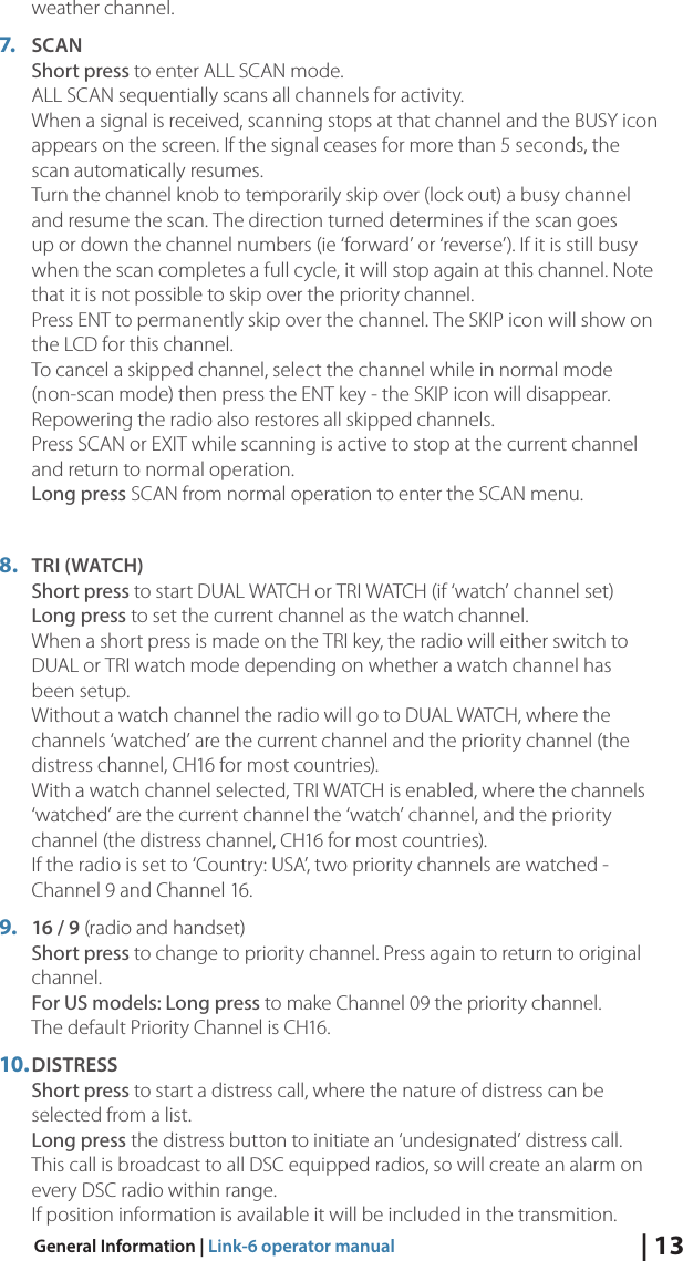 | 13General Information | Link-6 operator manualweather channel.7.  SCAN Short press to enter ALL SCAN mode. ALL SCAN sequentially scans all channels for activity.  When a signal is received, scanning stops at that channel and the BUSY icon appears on the screen. If the signal ceases for more than 5 seconds, the scan automatically resumes. Turn the channel knob to temporarily skip over (lock out) a busy channel and resume the scan. The direction turned determines if the scan goes up or down the channel numbers (ie ‘forward’ or ‘reverse’). If it is still busy when the scan completes a full cycle, it will stop again at this channel. Note that it is not possible to skip over the priority channel. Press ENT to permanently skip over the channel. The SKIP icon will show on the LCD for this channel.   To cancel a skipped channel, select the channel while in normal mode (non-scan mode) then press the ENT key - the SKIP icon will disappear. Repowering the radio also restores all skipped channels. Press SCAN or EXIT while scanning is active to stop at the current channel and return to normal operation. Long press SCAN from normal operation to enter the SCAN menu.8.  TRI (WATCH) Short press to start DUAL WATCH or TRI WATCH (if ‘watch’ channel set) Long press to set the current channel as the watch channel. When a short press is made on the TRI key, the radio will either switch to DUAL or TRI watch mode depending on whether a watch channel has been setup. Without a watch channel the radio will go to DUAL WATCH, where the channels ‘watched’ are the current channel and the priority channel (the distress channel, CH16 for most countries). With a watch channel selected, TRI WATCH is enabled, where the channels ‘watched’ are the current channel the ‘watch’ channel, and the priority channel (the distress channel, CH16 for most countries). If the radio is set to ‘Country: USA’, two priority channels are watched - Channel 9 and Channel 16.9.  16 / 9 (radio and handset)  Short press to change to priority channel. Press again to return to original channel. For US models: Long press to make Channel 09 the priority channel. The default Priority Channel is CH16.10. DISTRESS Short press to start a distress call, where the nature of distress can be selected from a list.  Long press the distress button to initiate an ‘undesignated’ distress call.  This call is broadcast to all DSC equipped radios, so will create an alarm on every DSC radio within range. If position information is available it will be included in the transmition.
