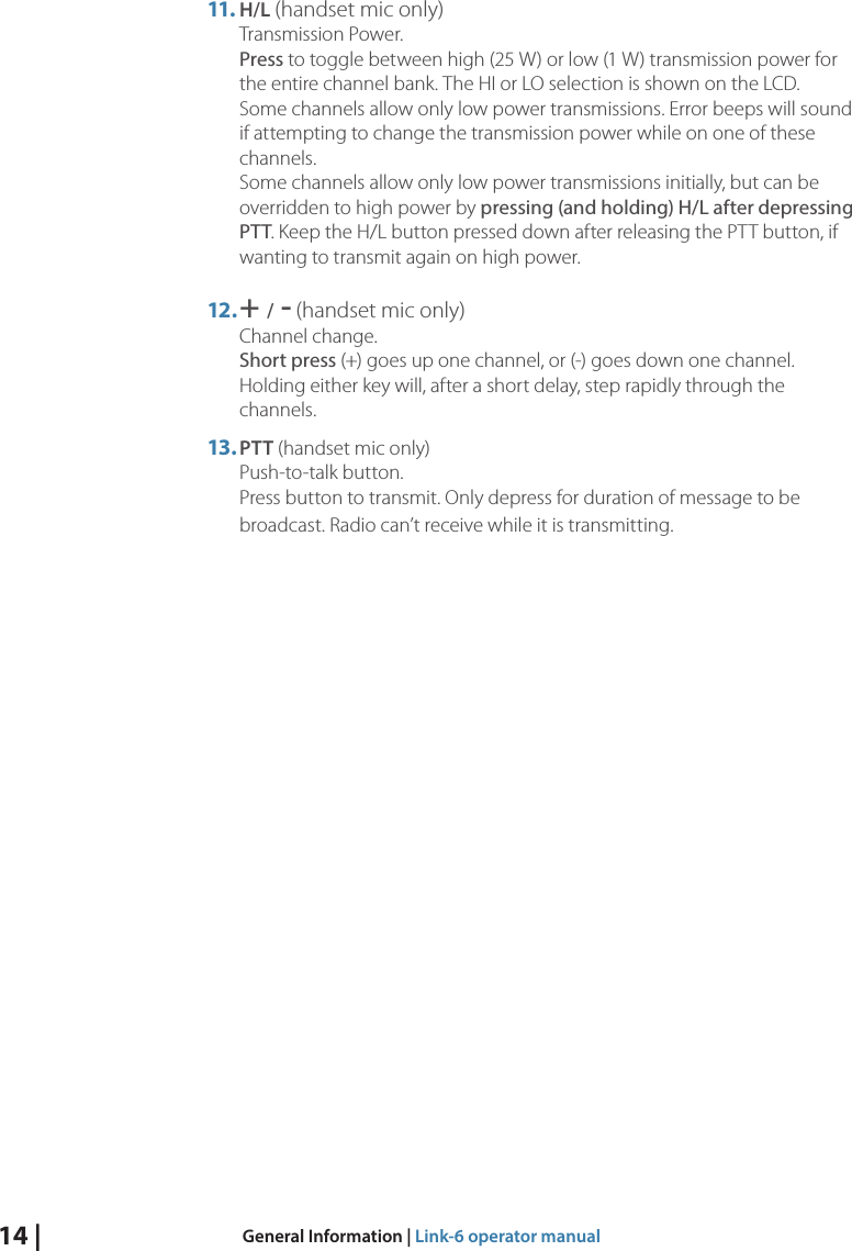 14 |  General Information | Link-6 operator manual11. H/L (handset mic only) Transmission Power. Press to toggle between high (25 W) or low (1 W) transmission power for the entire channel bank. The HI or LO selection is shown on the LCD. Some channels allow only low power transmissions. Error beeps will sound if attempting to change the transmission power while on one of these channels.   Some channels allow only low power transmissions initially, but can be overridden to high power by pressing (and holding) H/L after depressing PTT. Keep the H/L button pressed down after releasing the PTT button, if wanting to transmit again on high power.12. + / - (handset mic only) Channel change.  Short press (+) goes up one channel, or (-) goes down one channel. Holding either key will, after a short delay, step rapidly through the channels.13. PTT (handset mic only) Push-to-talk button. Press button to transmit. Only depress for duration of message to be broadcast. Radio can’t receive while it is transmitting.