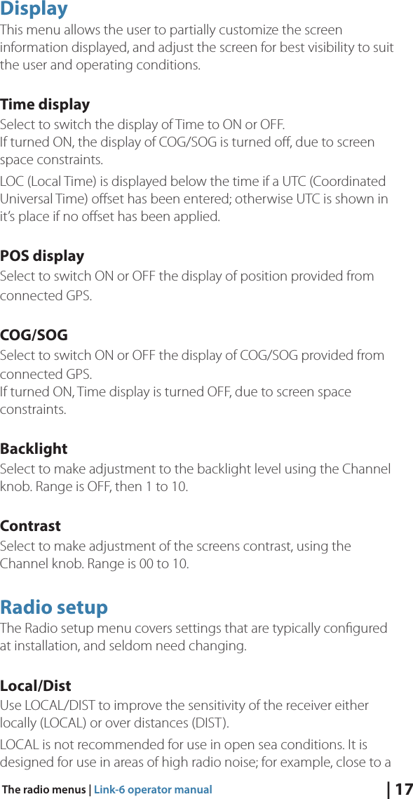 | 17The radio menus | Link-6 operator manualDisplayThis menu allows the user to partially customize the screen information displayed, and adjust the screen for best visibility to suit the user and operating conditions.Time displaySelect to switch the display of Time to ON or OFF. If turned ON, the display of COG/SOG is turned oﬀ, due to screen space constraints.LOC (Local Time) is displayed below the time if a UTC (Coordinated Universal Time) oﬀset has been entered; otherwise UTC is shown in it’s place if no oﬀset has been applied.POS displaySelect to switch ON or OFF the display of position provided from connected GPS. COG/SOGSelect to switch ON or OFF the display of COG/SOG provided from connected GPS. If turned ON, Time display is turned OFF, due to screen space constraints.BacklightSelect to make adjustment to the backlight level using the Channel knob. Range is OFF, then 1 to 10. ContrastSelect to make adjustment of the screens contrast, using the Channel knob. Range is 00 to 10.Radio setupThe Radio setup menu covers settings that are typically conﬁgured at installation, and seldom need changing.Local/DistUse LOCAL/DIST to improve the sensitivity of the receiver either locally (LOCAL) or over distances (DIST). LOCAL is not recommended for use in open sea conditions. It is designed for use in areas of high radio noise; for example, close to a 