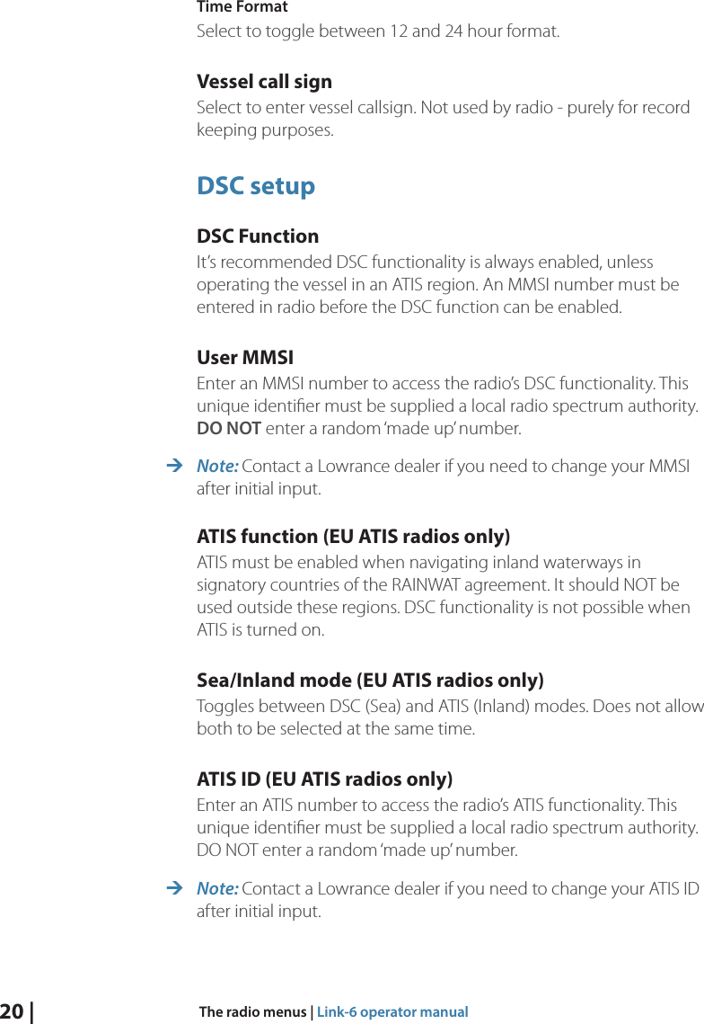 20 |  The radio menus | Link-6 operator manualTime FormatSelect to toggle between 12 and 24 hour format.Vessel call signSelect to enter vessel callsign. Not used by radio - purely for record keeping purposes.DSC setupDSC FunctionIt’s recommended DSC functionality is always enabled, unless operating the vessel in an ATIS region. An MMSI number must be entered in radio before the DSC function can be enabled.User MMSIEnter an MMSI number to access the radio’s DSC functionality. This unique identiﬁer must be supplied a local radio spectrum authority. DO NOT enter a random ‘made up’ number. ¼Note: Contact a Lowrance dealer if you need to change your MMSI after initial input.ATIS function (EU ATIS radios only)ATIS must be enabled when navigating inland waterways in signatory countries of the RAINWAT agreement. It should NOT be used outside these regions. DSC functionality is not possible when ATIS is turned on.Sea/Inland mode (EU ATIS radios only)Toggles between DSC (Sea) and ATIS (Inland) modes. Does not allow both to be selected at the same time.ATIS ID (EU ATIS radios only)Enter an ATIS number to access the radio’s ATIS functionality. This unique identiﬁer must be supplied a local radio spectrum authority. DO NOT enter a random ‘made up’ number. ¼Note: Contact a Lowrance dealer if you need to change your ATIS ID after initial input.