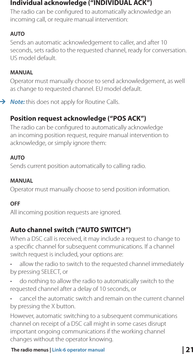 | 21The radio menus | Link-6 operator manualIndividual acknowledge (“INDIVIDUAL ACK”)The radio can be conﬁgured to automatically acknowledge an incoming call, or require manual intervention:AUTO Sends an automatic acknowledgement to caller, and after 10 seconds, sets radio to the requested channel, ready for conversation. US model default.MANUAL Operator must manually choose to send acknowledgement, as well as change to requested channel. EU model default. ¼Note: this does not apply for Routine Calls.Position request acknowledge (“POS ACK”)The radio can be conﬁgured to automatically acknowledge an incoming position request, require manual intervention to acknowledge, or simply ignore them:AUTOSends current position automatically to calling radio.MANUAL Operator must manually choose to send position information.OFFAll incoming position requests are ignored.Auto channel switch (“AUTO SWITCH”)When a DSC call is received, it may include a request to change to a speciﬁc channel for subsequent communications. If a channel switch request is included, your options are:•  allow the radio to switch to the requested channel immediately by pressing SELECT, or•  do nothing to allow the radio to automatically switch to the requested channel after a delay of 10 seconds, or•  cancel the automatic switch and remain on the current channel by pressing the X button.However, automatic switching to a subsequent communications channel on receipt of a DSC call might in some cases disrupt important ongoing communications if the working channel changes without the operator knowing.