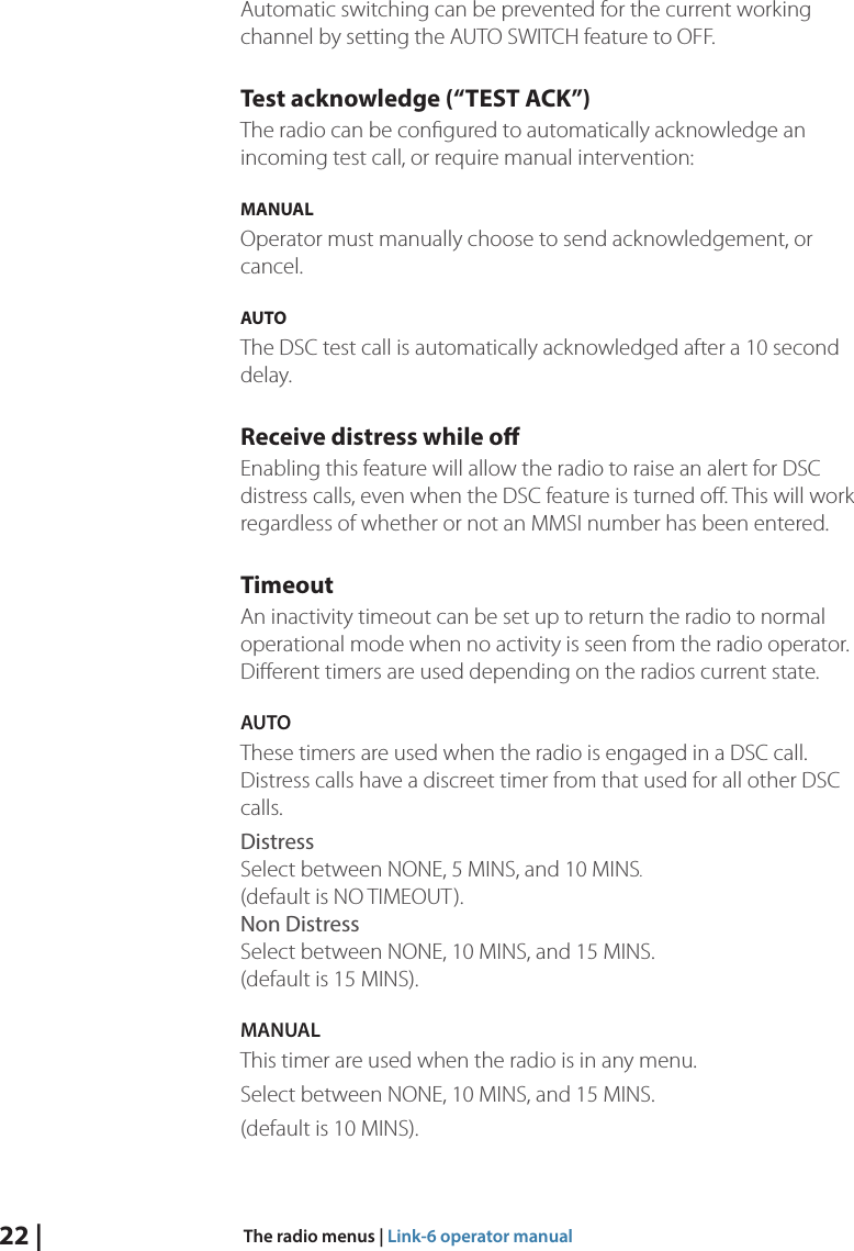 22 |  The radio menus | Link-6 operator manualAutomatic switching can be prevented for the current working channel by setting the AUTO SWITCH feature to OFF.Test acknowledge (“TEST ACK”)The radio can be conﬁgured to automatically acknowledge an incoming test call, or require manual intervention:MANUAL Operator must manually choose to send acknowledgement, or cancel.AUTO The DSC test call is automatically acknowledged after a 10 second delay.Receive distress while oEnabling this feature will allow the radio to raise an alert for DSC distress calls, even when the DSC feature is turned oﬀ. This will work regardless of whether or not an MMSI number has been entered.TimeoutAn inactivity timeout can be set up to return the radio to normal operational mode when no activity is seen from the radio operator. Diﬀerent timers are used depending on the radios current state.AUTO These timers are used when the radio is engaged in a DSC call. Distress calls have a discreet timer from that used for all other DSC calls.Distress Select between NONE, 5 MINS, and 10 MINS (default is NO TIMEOUT). Non Distress   Select between NONE, 10 MINS, and 15 MINS. (default is 15 MINS).MANUALThis timer are used when the radio is in any menu.Select between NONE, 10 MINS, and 15 MINS.(default is 10 MINS).