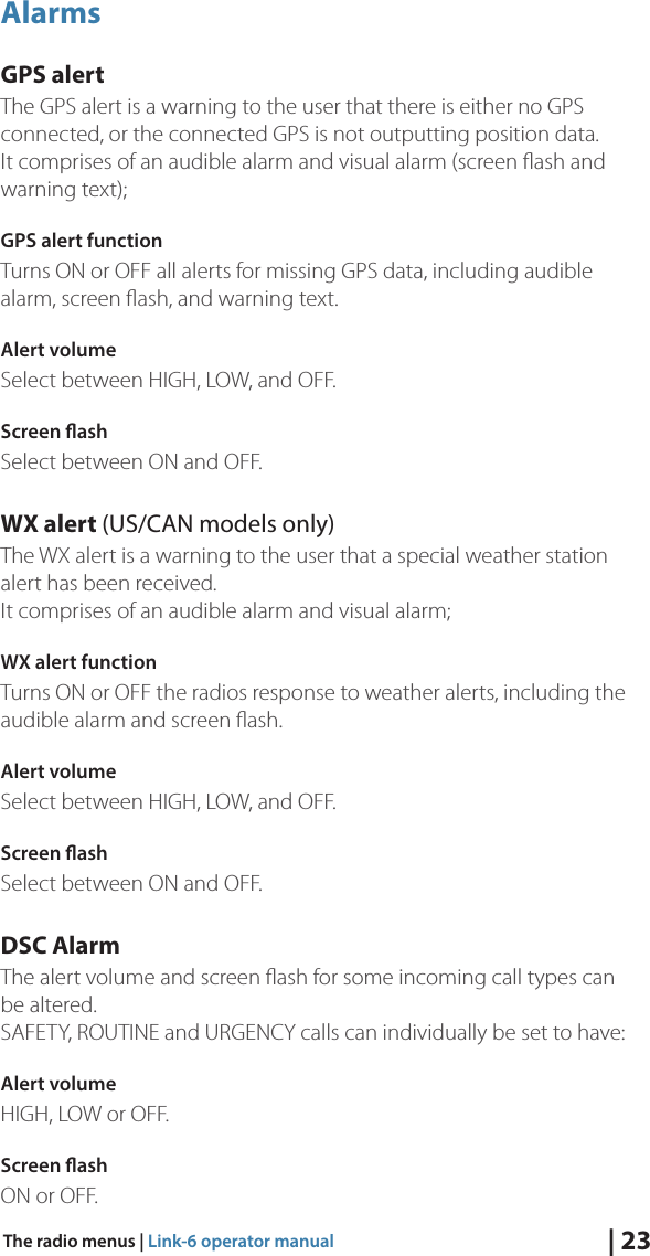 | 23The radio menus | Link-6 operator manualAlarmsGPS alertThe GPS alert is a warning to the user that there is either no GPS connected, or the connected GPS is not outputting position data.  It comprises of an audible alarm and visual alarm (screen ﬂash and warning text);GPS alert functionTurns ON or OFF all alerts for missing GPS data, including audible alarm, screen ﬂash, and warning text.Alert volume Select between HIGH, LOW, and OFF.Screen ashSelect between ON and OFF.WX alert (US/CAN models only)The WX alert is a warning to the user that a special weather station alert has been received.   It comprises of an audible alarm and visual alarm;WX alert functionTurns ON or OFF the radios response to weather alerts, including the audible alarm and screen ﬂash.Alert volume Select between HIGH, LOW, and OFF.Screen ashSelect between ON and OFF.DSC AlarmThe alert volume and screen ﬂash for some incoming call types can be altered.  SAFETY, ROUTINE and URGENCY calls can individually be set to have:Alert volume HIGH, LOW or OFF.Screen ashON or OFF.