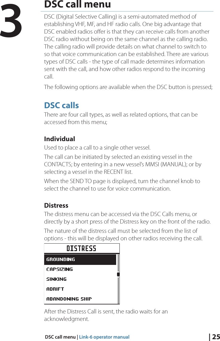 | 25DSC call menu | Link-6 operator manualDSC call menuDSC (Digital Selective Calling) is a semi-automated method of establishing VHF, MF, and HF radio calls. One big advantage that DSC enabled radios oﬀer is that they can receive calls from another DSC radio without being on the same channel as the calling radio. The calling radio will provide details on what channel to switch to so that voice communication can be established. There are various types of DSC calls - the type of call made determines information sent with the call, and how other radios respond to the incoming call. The following options are available when the DSC button is pressed;DSC callsThere are four call types, as well as related options, that can be accessed from this menu; IndividualUsed to place a call to a single other vessel. The call can be initiated by selected an existing vessel in the CONTACTS; by entering in a new vessel’s MMSI (MANUAL); or by selecting a vessel in the RECENT list. When the SEND TO page is displayed, turn the channel knob to select the channel to use for voice communication.DistressThe distress menu can be accessed via the DSC Calls menu, or directly by a short press of the Distress key on the front of the radio.The nature of the distress call must be selected from the list of options - this will be displayed on other radios receiving the call.After the Distress Call is sent, the radio waits for an acknowledgment.3