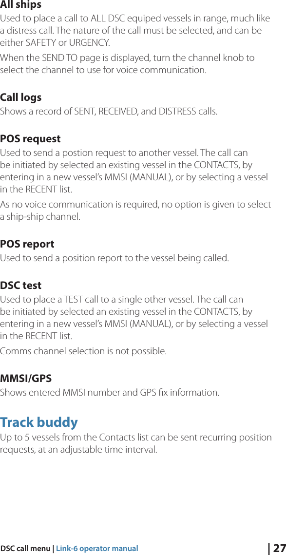 | 27DSC call menu | Link-6 operator manualAll shipsUsed to place a call to ALL DSC equiped vessels in range, much like a distress call. The nature of the call must be selected, and can be either SAFETY or URGENCY.When the SEND TO page is displayed, turn the channel knob to select the channel to use for voice communication.Call logsShows a record of SENT, RECEIVED, and DISTRESS calls. POS requestUsed to send a postion request to another vessel. The call can be initiated by selected an existing vessel in the CONTACTS, by entering in a new vessel’s MMSI (MANUAL), or by selecting a vessel in the RECENT list. As no voice communication is required, no option is given to select a ship-ship channel.POS reportUsed to send a position report to the vessel being called.DSC testUsed to place a TEST call to a single other vessel. The call can be initiated by selected an existing vessel in the CONTACTS, by entering in a new vessel’s MMSI (MANUAL), or by selecting a vessel in the RECENT list. Comms channel selection is not possible.MMSI/GPSShows entered MMSI number and GPS ﬁx information.Track buddyUp to 5 vessels from the Contacts list can be sent recurring position requests, at an adjustable time interval.