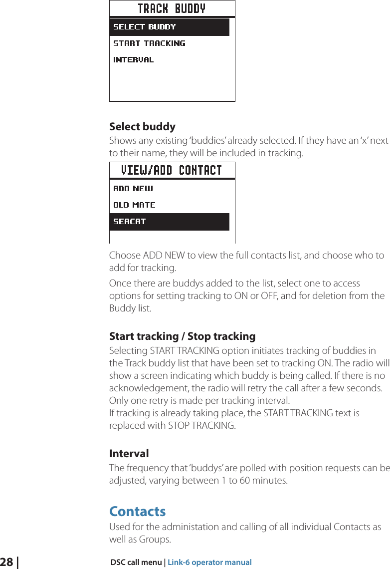 28 |  DSC call menu | Link-6 operator manualSelect buddyShows any existing ‘buddies’ already selected. If they have an ‘x’ next to their name, they will be included in tracking.Choose ADD NEW to view the full contacts list, and choose who to add for tracking.Once there are buddys added to the list, select one to access options for setting tracking to ON or OFF, and for deletion from the Buddy list.Start tracking / Stop trackingSelecting START TRACKING option initiates tracking of buddies in the Track buddy list that have been set to tracking ON. The radio will show a screen indicating which buddy is being called. If there is no acknowledgement, the radio will retry the call after a few seconds. Only one retry is made per tracking interval. If tracking is already taking place, the START TRACKING text is replaced with STOP TRACKING.IntervalThe frequency that ‘buddys’ are polled with position requests can be adjusted, varying between 1 to 60 minutes.ContactsUsed for the administation and calling of all individual Contacts as well as Groups.