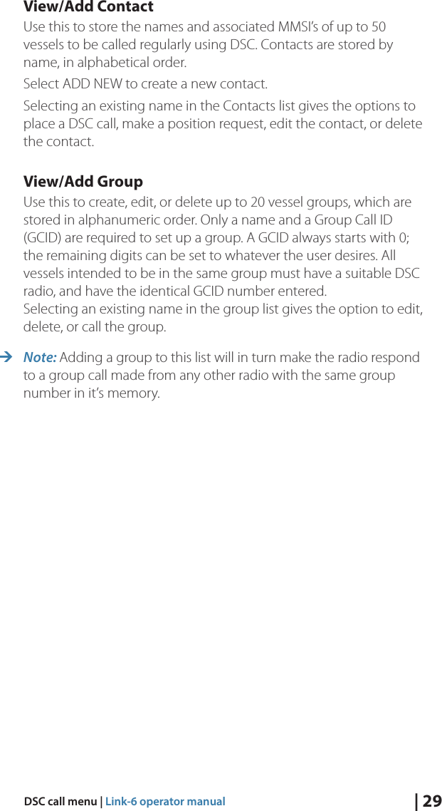 | 29DSC call menu | Link-6 operator manualView/Add ContactUse this to store the names and associated MMSI’s of up to 50 vessels to be called regularly using DSC. Contacts are stored by name, in alphabetical order.Select ADD NEW to create a new contact.Selecting an existing name in the Contacts list gives the options to place a DSC call, make a position request, edit the contact, or delete the contact.View/Add GroupUse this to create, edit, or delete up to 20 vessel groups, which are stored in alphanumeric order. Only a name and a Group Call ID (GCID) are required to set up a group. A GCID always starts with 0; the remaining digits can be set to whatever the user desires. All vessels intended to be in the same group must have a suitable DSC radio, and have the identical GCID number entered. Selecting an existing name in the group list gives the option to edit, delete, or call the group.  ¼Note: Adding a group to this list will in turn make the radio respond to a group call made from any other radio with the same group number in it’s memory.