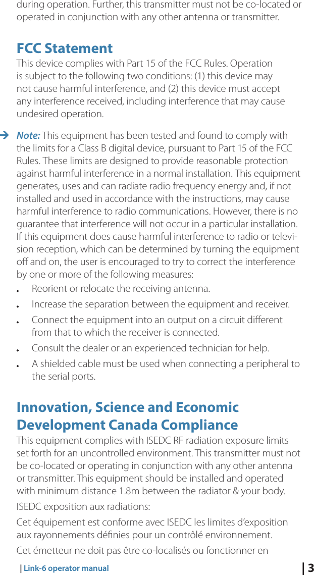 | 3   |  Link-6 operator manualduring operation. Further, this transmitter must not be co-located or operated in conjunction with any other antenna or transmitter.FCC StatementThis device complies with Part 15 of the FCC Rules. Operation is subject to the following two conditions: (1) this device may not cause harmful interference, and (2) this device must accept any interference received, including interference that may cause undesired operation. ¼Note: This equipment has been tested and found to comply with the limits for a Class B digital device, pursuant to Part 15 of the FCC Rules. These limits are designed to provide reasonable protection against harmful interference in a normal installation. This equipment generates, uses and can radiate radio frequency energy and, if not installed and used in accordance with the instructions, may cause harmful interference to radio communications. However, there is no guarantee that interference will not occur in a particular installation. If this equipment does cause harmful interference to radio or televi-sion reception, which can be determined by turning the equipment oﬀ and on, the user is encouraged to try to correct the interference by one or more of the following measures:  Reorient or relocate the receiving antenna.  Increase the separation between the equipment and receiver.  Connect the equipment into an output on a circuit diﬀerent      from that to which the receiver is connected.  Consult the dealer or an experienced technician for help.  A shielded cable must be used when connecting a peripheral to    the serial ports.Innovation, Science and Economic Development Canada ComplianceThis equipment complies with ISEDC RF radiation exposure limits set forth for an uncontrolled environment. This transmitter must not be co-located or operating in conjunction with any other antenna or transmitter. This equipment should be installed and operated with minimum distance 1.8m between the radiator &amp; your body.ISEDC exposition aux radiations: Cet équipement est conforme avec ISEDC les limites d’exposition aux rayonnements déﬁnies pour un contrôlé environnement. Cet émetteur ne doit pas être co-localisés ou fonctionner en 