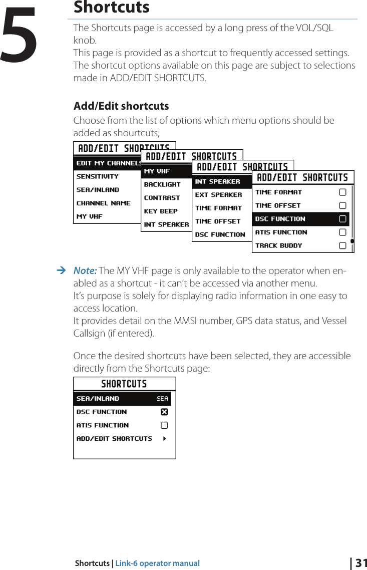 | 31Shortcuts | Link-6 operator manualShortcutsThe Shortcuts page is accessed by a long press of the VOL/SQL knob. This page is provided as a shortcut to frequently accessed settings. The shortcut options available on this page are subject to selections made in ADD/EDIT SHORTCUTS.Add/Edit shortcutsChoose from the list of options which menu options should be added as shourtcuts; ¼Note: The MY VHF page is only available to the operator when en-abled as a shortcut - it can’t be accessed via another menu. It’s purpose is solely for displaying radio information in one easy to access location. It provides detail on the MMSI number, GPS data status, and Vessel Callsign (if entered).Once the desired shortcuts have been selected, they are accessible directly from the Shortcuts page:5