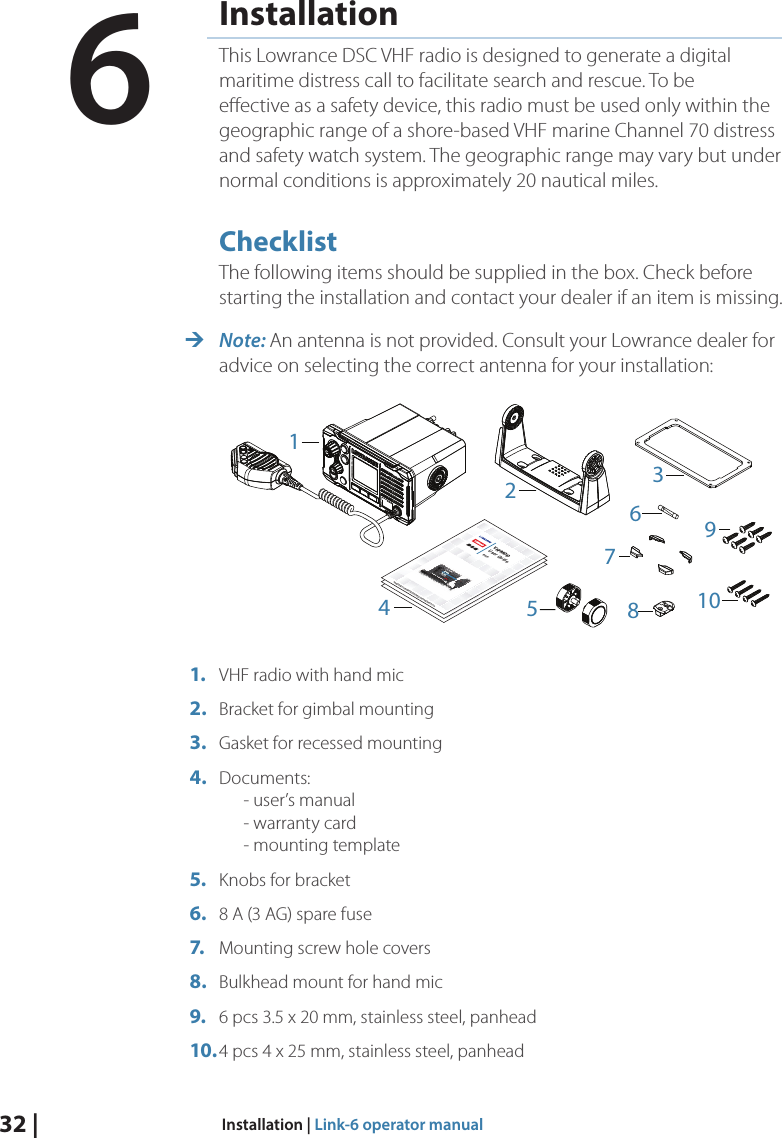 32 |  Installation | Link-6 operator manualInstallationThis Lowrance DSC VHF radio is designed to generate a digital maritime distress call to facilitate search and rescue. To be eﬀective as a safety device, this radio must be used only within the geographic range of a shore-based VHF marine Channel 70 distress and safety watch system. The geographic range may vary but under normal conditions is approximately 20 nautical miles.ChecklistThe following items should be supplied in the box. Check before starting the installation and contact your dealer if an item is missing.  ¼Note: An antenna is not provided. Consult your Lowrance dealer for advice on selecting the correct antenna for your installation:ENGLISHInstallation Manualbandg.comENGLISHInstallation Manualbandg.comENGLISHInstallation Manualbandg.comENGLISHVHF RADIOUser Guidewww.bandg.com | www.simrad-yachting.com | www.lowrance.com412109785361.  VHF radio with hand mic2.  Bracket for gimbal mounting3.  Gasket for recessed mounting4.  Documents:       - user’s manual       - warranty card       - mounting template5.  Knobs for bracket6.  8 A (3 AG) spare fuse7.  Mounting screw hole covers 8.  Bulkhead mount for hand mic9.  6 pcs 3.5 x 20 mm, stainless steel, panhead10. 4 pcs 4 x 25 mm, stainless steel, panhead6