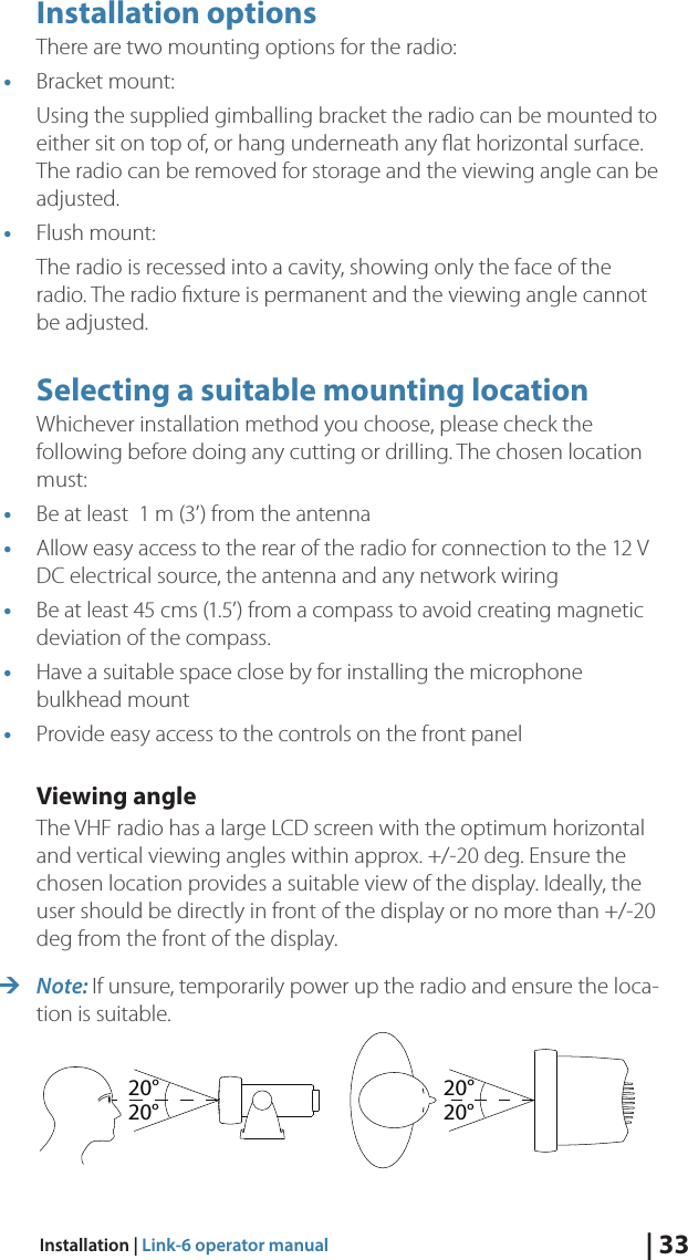 | 33Installation | Link-6 operator manualInstallation optionsThere are two mounting options for the radio:•  Bracket mount:Using the supplied gimballing bracket the radio can be mounted to either sit on top of, or hang underneath any ﬂat horizontal surface. The radio can be removed for storage and the viewing angle can be adjusted.•  Flush mount:The radio is recessed into a cavity, showing only the face of the radio. The radio ﬁxture is permanent and the viewing angle cannot be adjusted.Selecting a suitable mounting locationWhichever installation method you choose, please check the following before doing any cutting or drilling. The chosen location must:•  Be at least  1 m (3’) from the antenna•  Allow easy access to the rear of the radio for connection to the 12 V DC electrical source, the antenna and any network wiring•  Be at least 45 cms (1.5’) from a compass to avoid creating magnetic deviation of the compass.•  Have a suitable space close by for installing the microphone bulkhead mount•  Provide easy access to the controls on the front panelViewing angleThe VHF radio has a large LCD screen with the optimum horizontal and vertical viewing angles within approx. +/-20 deg. Ensure the chosen location provides a suitable view of the display. Ideally, the user should be directly in front of the display or no more than +/-20 deg from the front of the display. ¼Note: If unsure, temporarily power up the radio and ensure the loca-tion is suitable.20°20°20°20°