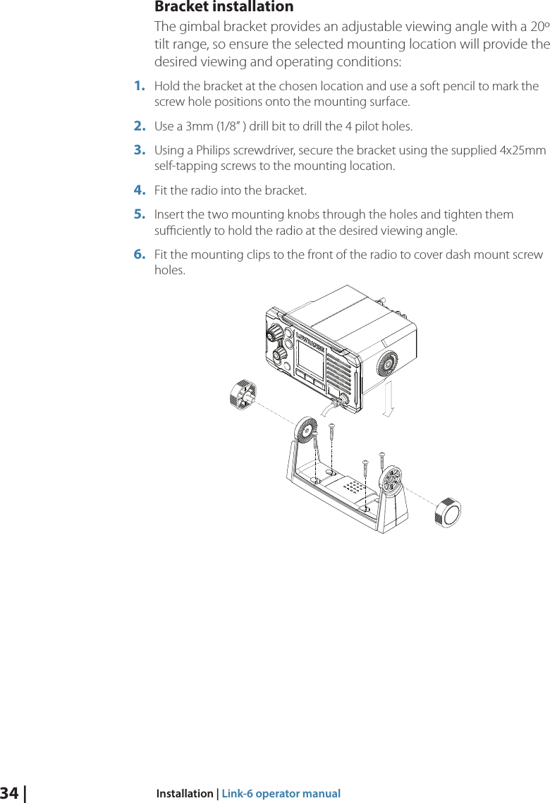 34 |  Installation | Link-6 operator manualBracket installationThe gimbal bracket provides an adjustable viewing angle with a 20º tilt range, so ensure the selected mounting location will provide the desired viewing and operating conditions:1.  Hold the bracket at the chosen location and use a soft pencil to mark the screw hole positions onto the mounting surface.2.  Use a 3mm (1/8” ) drill bit to drill the 4 pilot holes.3.  Using a Philips screwdriver, secure the bracket using the supplied 4x25mm self-tapping screws to the mounting location.4.  Fit the radio into the bracket. 5.  Insert the two mounting knobs through the holes and tighten them suﬃciently to hold the radio at the desired viewing angle.6.  Fit the mounting clips to the front of the radio to cover dash mount screw holes.