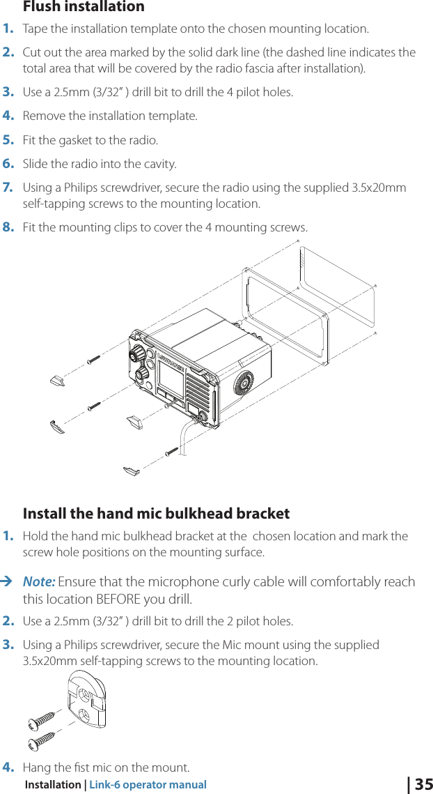 | 35Installation | Link-6 operator manualFlush installation1.  Tape the installation template onto the chosen mounting location.2.  Cut out the area marked by the solid dark line (the dashed line indicates the total area that will be covered by the radio fascia after installation).3.  Use a 2.5mm (3/32” ) drill bit to drill the 4 pilot holes.4.  Remove the installation template.5.  Fit the gasket to the radio.6.  Slide the radio into the cavity.7.  Using a Philips screwdriver, secure the radio using the supplied 3.5x20mm self-tapping screws to the mounting location.8.  Fit the mounting clips to cover the 4 mounting screws.Install the hand mic bulkhead bracket1.  Hold the hand mic bulkhead bracket at the  chosen location and mark the screw hole positions on the mounting surface. ¼Note: Ensure that the microphone curly cable will comfortably reach this location BEFORE you drill.2.  Use a 2.5mm (3/32” ) drill bit to drill the 2 pilot holes.3.  Using a Philips screwdriver, secure the Mic mount using the supplied 3.5x20mm self-tapping screws to the mounting location. 4.  Hang the ﬁst mic on the mount.