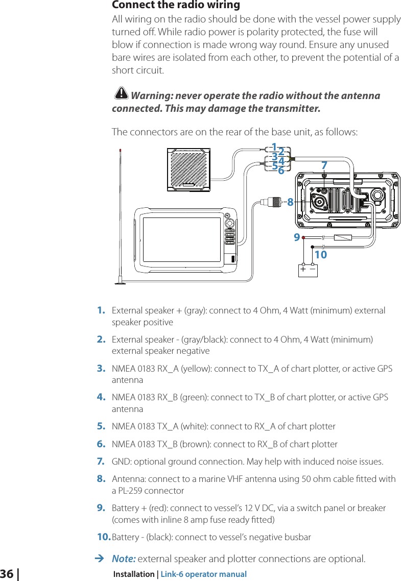 36 |  Installation | Link-6 operator manualConnect the radio wiringAll wiring on the radio should be done with the vessel power supply turned oﬀ. While radio power is polarity protected, the fuse will blow if connection is made wrong way round. Ensure any unused bare wires are isolated from each other, to prevent the potential of a short circuit.!Warning: never operate the radio without the antenna connected. This may damage the transmitter.The connectors are on the rear of the base unit, as follows:+_123456789101.  External speaker + (gray): connect to 4 Ohm, 4 Watt (minimum) external speaker positive2.  External speaker - (gray/black): connect to 4 Ohm, 4 Watt (minimum) external speaker negative3.  NMEA 0183 RX_A (yellow): connect to TX_A of chart plotter, or active GPS antenna4.  NMEA 0183 RX_B (green): connect to TX_B of chart plotter, or active GPS antenna5.  NMEA 0183 TX_A (white): connect to RX_A of chart plotter6.  NMEA 0183 TX_B (brown): connect to RX_B of chart plotter7.  GND: optional ground connection. May help with induced noise issues.8.  Antenna: connect to a marine VHF antenna using 50 ohm cable ﬁtted with a PL-259 connector9.  Battery + (red): connect to vessel’s 12 V DC, via a switch panel or breaker (comes with inline 8 amp fuse ready ﬁtted)10. Battery - (black): connect to vessel’s negative busbar ¼Note: external speaker and plotter connections are optional.