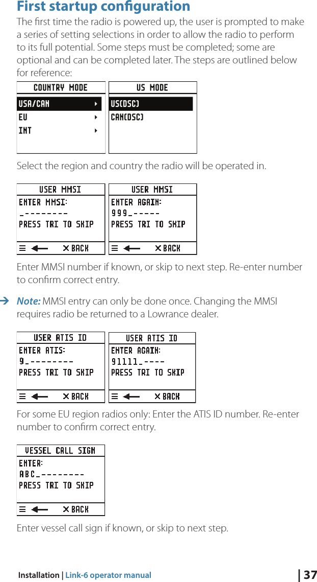| 37Installation | Link-6 operator manualFirst startup conguration The ﬁrst time the radio is powered up, the user is prompted to make a series of setting selections in order to allow the radio to perform to its full potential. Some steps must be completed; some are optional and can be completed later. The steps are outlined below for reference:     Select the region and country the radio will be operated in. Enter MMSI number if known, or skip to next step. Re-enter number to conﬁrm correct entry. ¼Note: MMSI entry can only be done once. Changing the MMSI requires radio be returned to a Lowrance dealer. For some EU region radios only: Enter the ATIS ID number. Re-enter number to conﬁrm correct entry. Enter vessel call sign if known, or skip to next step.