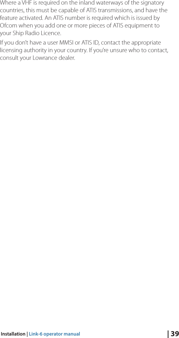 | 39Installation | Link-6 operator manualWhere a VHF is required on the inland waterways of the signatory countries, this must be capable of ATIS transmissions, and have the feature activated. An ATIS number is required which is issued by Ofcom when you add one or more pieces of ATIS equipment to your Ship Radio Licence. If you don’t have a user MMSI or ATIS ID, contact the appropriate licensing authority in your country. If you’re unsure who to contact, consult your Lowrance dealer.