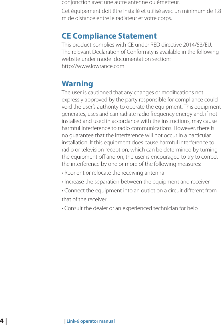 4 |     |  Link-6 operator manualconjonction avec une autre antenne ou émetteur.Cet équipement doit être installé et utilisé avec un minimum de 1.8 m de distance entre le radiateur et votre corps.CE Compliance StatementThis product complies with CE under RED directive 2014/53/EU. The relevant Declaration of Conformity is available in the following website under model documentation section:  http://www.lowrance.comWarningThe user is cautioned that any changes or modiﬁcations not expressly approved by the party responsible for compliance could void the user’s authority to operate the equipment. This equipment generates, uses and can radiate radio frequency energy and, if not installed and used in accordance with the instructions, may cause harmful interference to radio communications. However, there is no guarantee that the interference will not occur in a particular installation. If this equipment does cause harmful interference to radio or television reception, which can be determined by turning the equipment oﬀ and on, the user is encouraged to try to correct the interference by one or more of the following measures:• Reorient or relocate the receiving antenna• Increase the separation between the equipment and receiver• Connect the equipment into an outlet on a circuit diﬀerent fromthat of the receiver• Consult the dealer or an experienced technician for help