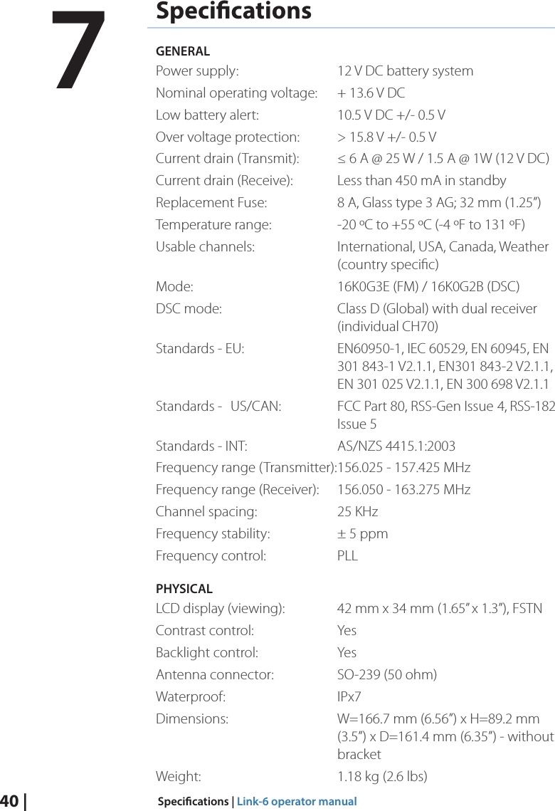 40 |  Specications | Link-6 operator manualSpecicationsGENERALPower supply:    12 V DC battery systemNominal operating voltage:  + 13.6 V DCLow battery alert:    10.5 V DC +/- 0.5 VOver voltage protection:  &gt; 15.8 V +/- 0.5 VCurrent drain (Transmit):  ≤ 6 A @ 25 W / 1.5 A @ 1W (12 V DC) Current drain (Receive):  Less than 450 mA in standbyReplacement Fuse:    8 A, Glass type 3 AG; 32 mm (1.25”)Temperature range:    -20 ºC to +55 ºC (-4 ºF to 131 ºF)Usable channels:    International, USA, Canada, Weather      (country speciﬁc)Mode:      16K0G3E (FM) / 16K0G2B (DSC)DSC mode:      Class D (Global) with dual receiver        (individual CH70)Standards - EU:    EN60950-1, IEC 60529, EN 60945, EN          301 843-1 V2.1.1, EN301 843-2 V2.1.1,          EN 301 025 V2.1.1, EN 300 698 V2.1.1Standards -   US/CAN:   FCC Part 80, RSS-Gen Issue  4, RSS-182      Issue 5Standards - INT:    AS/NZS 4415.1:2003Frequency range (Transmitter): 156.025 - 157.425 MHzFrequency range (Receiver):  156.050 - 163.275 MHzChannel spacing:    25 KHzFrequency stability:    ± 5 ppmFrequency control:    PLLPHYSICALLCD display (viewing):  42 mm x 34 mm (1.65” x 1.3”), FSTNContrast control:    YesBacklight control:    YesAntenna connector:    SO-239 (50 ohm)Waterproof:   IPx7Dimensions:     W=166.7 mm (6.56”) x H=89.2 mm            (3.5”) x D=161.4 mm (6.35”) - without      bracketWeight:      1.18 kg (2.6 lbs)7