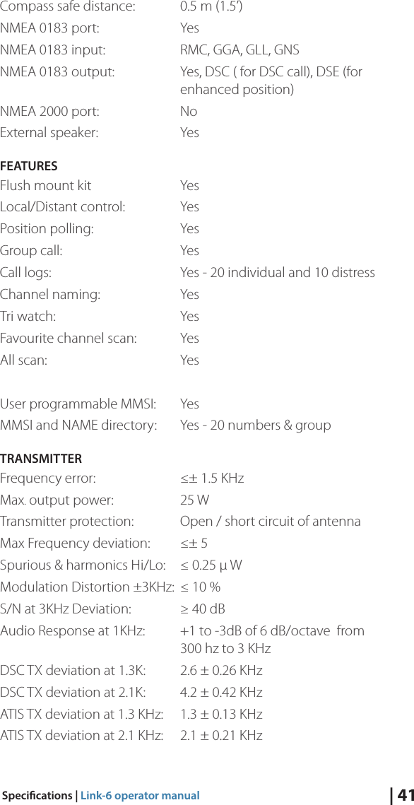 25 W  | 41Specications | Link-6 operator manualCompass safe distance:  0.5 m (1.5’)NMEA 0183 port:    YesNMEA 0183 input:     RMC, GGA, GLL, GNSNMEA 0183 output:     Yes, DSC ( for DSC call), DSE (for        enhanced position)NMEA 2000 port:    NoExternal speaker:    YesFEATURESFlush mount kit    Yes Local/Distant control:   YesPosition polling:    YesGroup call:   YesCall logs:      Yes - 20 individual and 10 distressChannel naming:    YesTri watch:   YesFavourite channel scan:  YesAll scan:   YesUser programmable MMSI:  YesMMSI and NAME directory:  Yes - 20 numbers &amp; groupTRANSMITTERFrequency error:    ≤± 1.5 KHzMax output power:   Transmitter protection:  Open / short circuit of antennaMax Frequency deviation:  ≤± 5Spurious &amp; harmonics Hi/Lo:  ≤ 0.25 µ WModulation Distortion ±3KHz:  ≤ 10 %S/N at 3KHz Deviation:  ≥ 40 dBAudio Response at 1KHz:  +1 to -3dB of 6 dB/octave  from            300 hz to 3 KHzDSC TX deviation at 1.3K:  2.6 ± 0.26 KHzDSC TX deviation at 2.1K:  4.2 ± 0.42 KHzATIS TX deviation at 1.3 KHz:  1.3 ± 0.13 KHzATIS TX deviation at 2.1 KHz:  2.1 ± 0.21 KHz