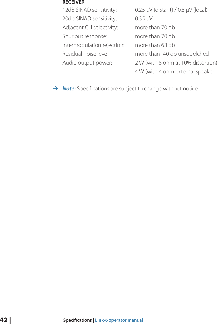 42 |  Specications | Link-6 operator manualRECEIVER12dB SINAD sensitivity:  0.25 µV (distant) / 0.8 µV (local)20db SINAD sensitivity:  0.35 µVAdjacent CH selectivity:  more than 70 dbSpurious response:    more than 70 db Intermodulation rejection:  more than 68 dbResidual noise level:    more than -40 db unsquelchedAudio output power:   2 W (with 8 ohm at 10% distortion)        4 W (with 4 ohm external speaker ¼Note: Speciﬁcations are subject to change without notice.