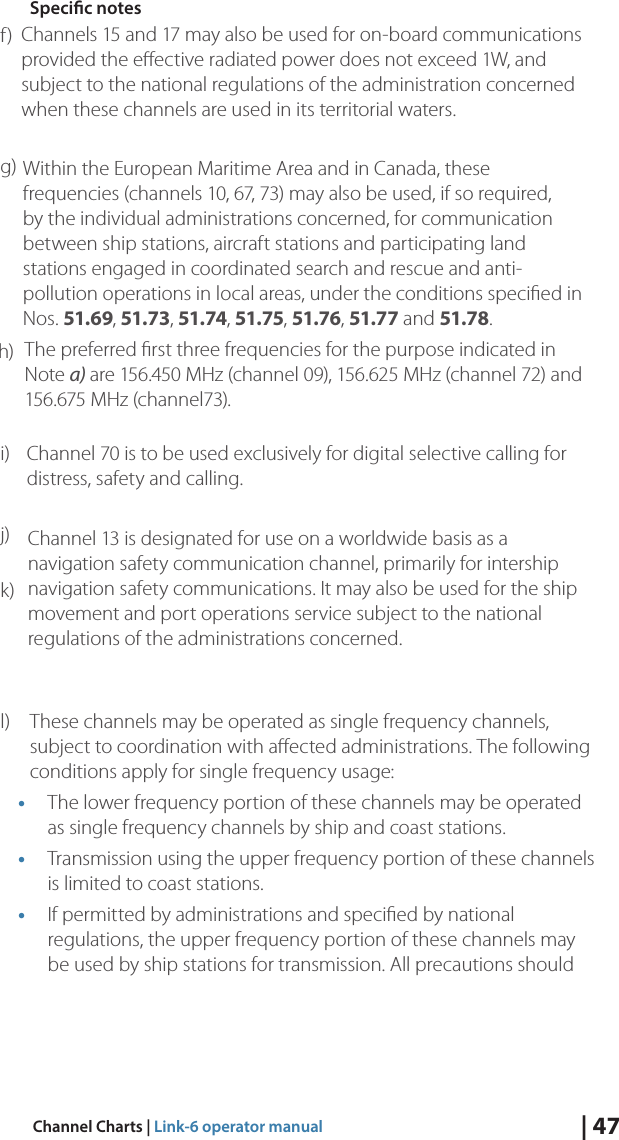 | 47Channel Charts | Link-6 operator manualSpecic notesf) g) Channels 15 and 17 may also be used for on-board communications provided the eﬀective radiated power does not exceed 1W, and subject to the national regulations of the administration concerned when these channels are used in its territorial waters.h) Within the European Maritime Area and in Canada, these frequencies (channels 10, 67, 73) may also be used, if so required, by the individual administrations concerned, for communication between ship stations, aircraft stations and participating land stations engaged in coordinated search and rescue and anti-pollution operations in local areas, under the conditions speciﬁed in Nos. 51.69, 51.73, 51.74, 51.75, 51.76, 51.77 and 51.78.i) The preferred ﬁrst three frequencies for the purpose indicated in Note a) are 156.450 MHz (channel 09), 156.625 MHz (channel 72) and 156.675 MHz (channel73).j) Channel 70 is to be used exclusively for digital selective calling for distress, safety and calling.k) Channel 13 is designated for use on a worldwide basis as a navigation safety communication channel, primarily for intership navigation safety communications. It may also be used for the ship movement and port operations service subject to the national regulations of the administrations concerned.l)  These channels may be operated as single frequency channels, subject to coordination with aﬀected administrations. The following conditions apply for single frequency usage:• The lower frequency portion of these channels may be operated as single frequency channels by ship and coast stations.• Transmission using the upper frequency portion of these channels is limited to coast stations.• If permitted by administrations and speciﬁed by national regulations, the upper frequency portion of these channels may be used by ship stations for transmission. All precautions should 